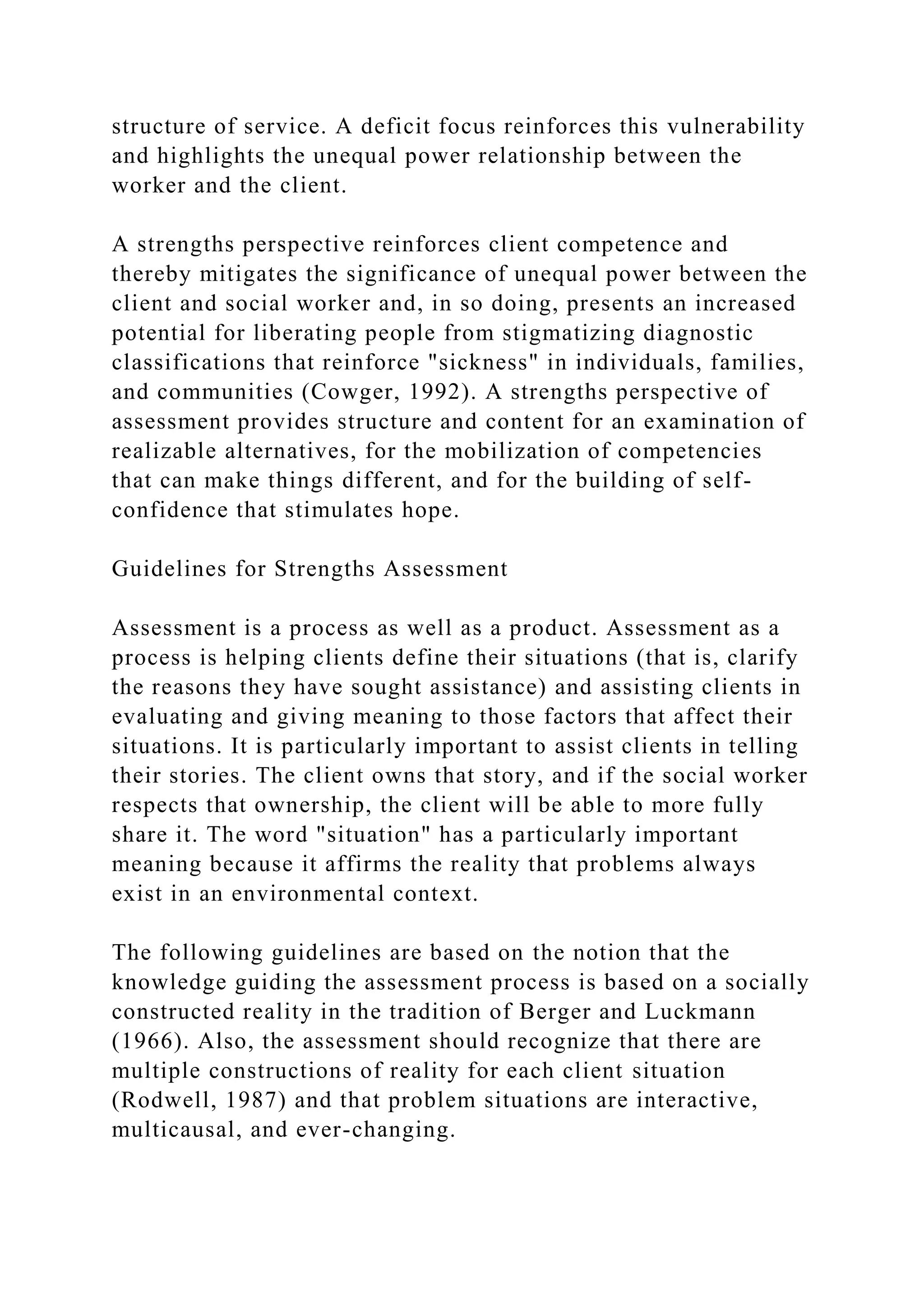 structure of service. A deficit focus reinforces this vulnerability
and highlights the unequal power relationship between the
worker and the client.
A strengths perspective reinforces client competence and
thereby mitigates the significance of unequal power between the
client and social worker and, in so doing, presents an increased
potential for liberating people from stigmatizing diagnostic
classifications that reinforce "sickness" in individuals, families,
and communities (Cowger, 1992). A strengths perspective of
assessment provides structure and content for an examination of
realizable alternatives, for the mobilization of competencies
that can make things different, and for the building of self-
confidence that stimulates hope.
Guidelines for Strengths Assessment
Assessment is a process as well as a product. Assessment as a
process is helping clients define their situations (that is, clarify
the reasons they have sought assistance) and assisting clients in
evaluating and giving meaning to those factors that affect their
situations. It is particularly important to assist clients in telling
their stories. The client owns that story, and if the social worker
respects that ownership, the client will be able to more fully
share it. The word "situation" has a particularly important
meaning because it affirms the reality that problems always
exist in an environmental context.
The following guidelines are based on the notion that the
knowledge guiding the assessment process is based on a socially
constructed reality in the tradition of Berger and Luckmann
(1966). Also, the assessment should recognize that there are
multiple constructions of reality for each client situation
(Rodwell, 1987) and that problem situations are interactive,
multicausal, and ever-changing.
 