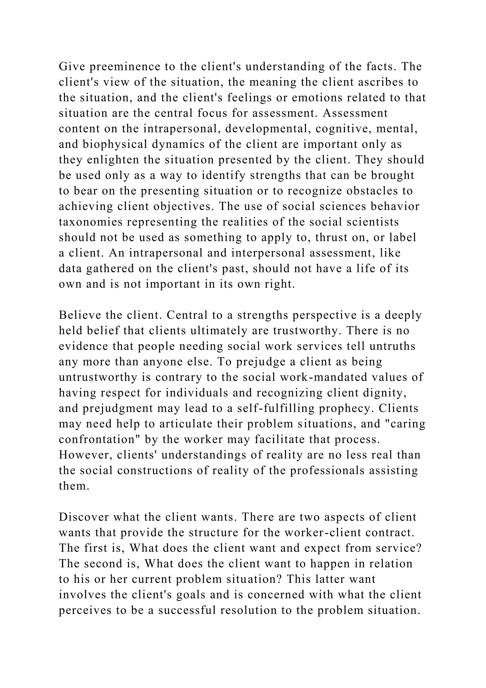Give preeminence to the client's understanding of the facts. The
client's view of the situation, the meaning the client ascribes to
the situation, and the client's feelings or emotions related to that
situation are the central focus for assessment. Assessment
content on the intrapersonal, developmental, cognitive, mental,
and biophysical dynamics of the client are important only as
they enlighten the situation presented by the client. They should
be used only as a way to identify strengths that can be brought
to bear on the presenting situation or to recognize obstacles to
achieving client objectives. The use of social sciences behavior
taxonomies representing the realities of the social scientists
should not be used as something to apply to, thrust on, or label
a client. An intrapersonal and interpersonal assessment, like
data gathered on the client's past, should not have a life of its
own and is not important in its own right.
Believe the client. Central to a strengths perspective is a deeply
held belief that clients ultimately are trustworthy. There is no
evidence that people needing social work services tell untruths
any more than anyone else. To prejudge a client as being
untrustworthy is contrary to the social work-mandated values of
having respect for individuals and recognizing client dignity,
and prejudgment may lead to a self-fulfilling prophecy. Clients
may need help to articulate their problem situations, and "caring
confrontation" by the worker may facilitate that process.
However, clients' understandings of reality are no less real than
the social constructions of reality of the professionals assisting
them.
Discover what the client wants. There are two aspects of client
wants that provide the structure for the worker-client contract.
The first is, What does the client want and expect from service?
The second is, What does the client want to happen in relation
to his or her current problem situation? This latter want
involves the client's goals and is concerned with what the client
perceives to be a successful resolution to the problem situation.
 