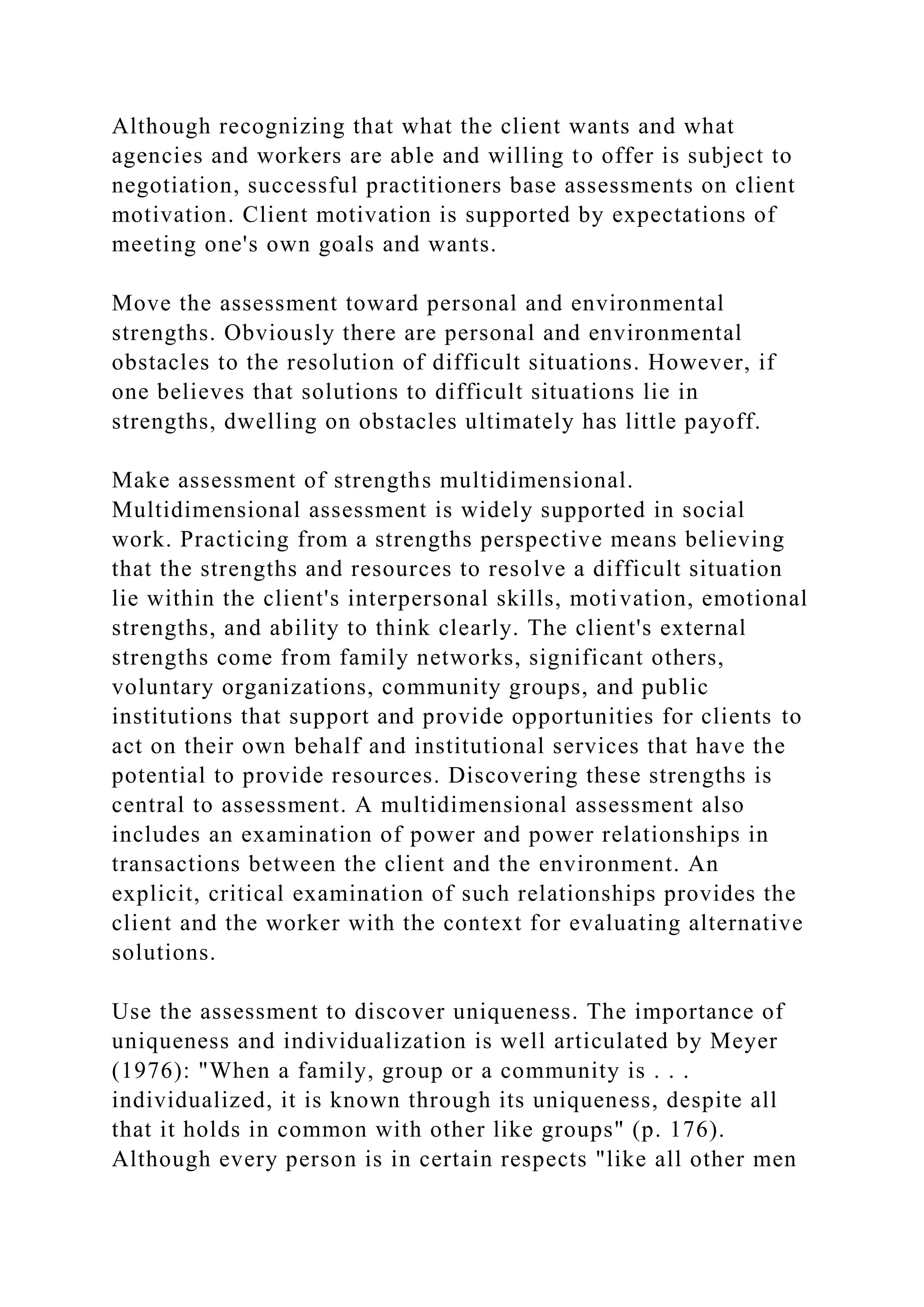 Although recognizing that what the client wants and what
agencies and workers are able and willing to offer is subject to
negotiation, successful practitioners base assessments on client
motivation. Client motivation is supported by expectations of
meeting one's own goals and wants.
Move the assessment toward personal and environmental
strengths. Obviously there are personal and environmental
obstacles to the resolution of difficult situations. However, if
one believes that solutions to difficult situations lie in
strengths, dwelling on obstacles ultimately has little payoff.
Make assessment of strengths multidimensional.
Multidimensional assessment is widely supported in social
work. Practicing from a strengths perspective means believing
that the strengths and resources to resolve a difficult situation
lie within the client's interpersonal skills, motivation, emotional
strengths, and ability to think clearly. The client's external
strengths come from family networks, significant others,
voluntary organizations, community groups, and public
institutions that support and provide opportunities for clients to
act on their own behalf and institutional services that have the
potential to provide resources. Discovering these strengths is
central to assessment. A multidimensional assessment also
includes an examination of power and power relationships in
transactions between the client and the environment. An
explicit, critical examination of such relationships provides the
client and the worker with the context for evaluating alternative
solutions.
Use the assessment to discover uniqueness. The importance of
uniqueness and individualization is well articulated by Meyer
(1976): "When a family, group or a community is . . .
individualized, it is known through its uniqueness, despite all
that it holds in common with other like groups" (p. 176).
Although every person is in certain respects "like all other men
 
