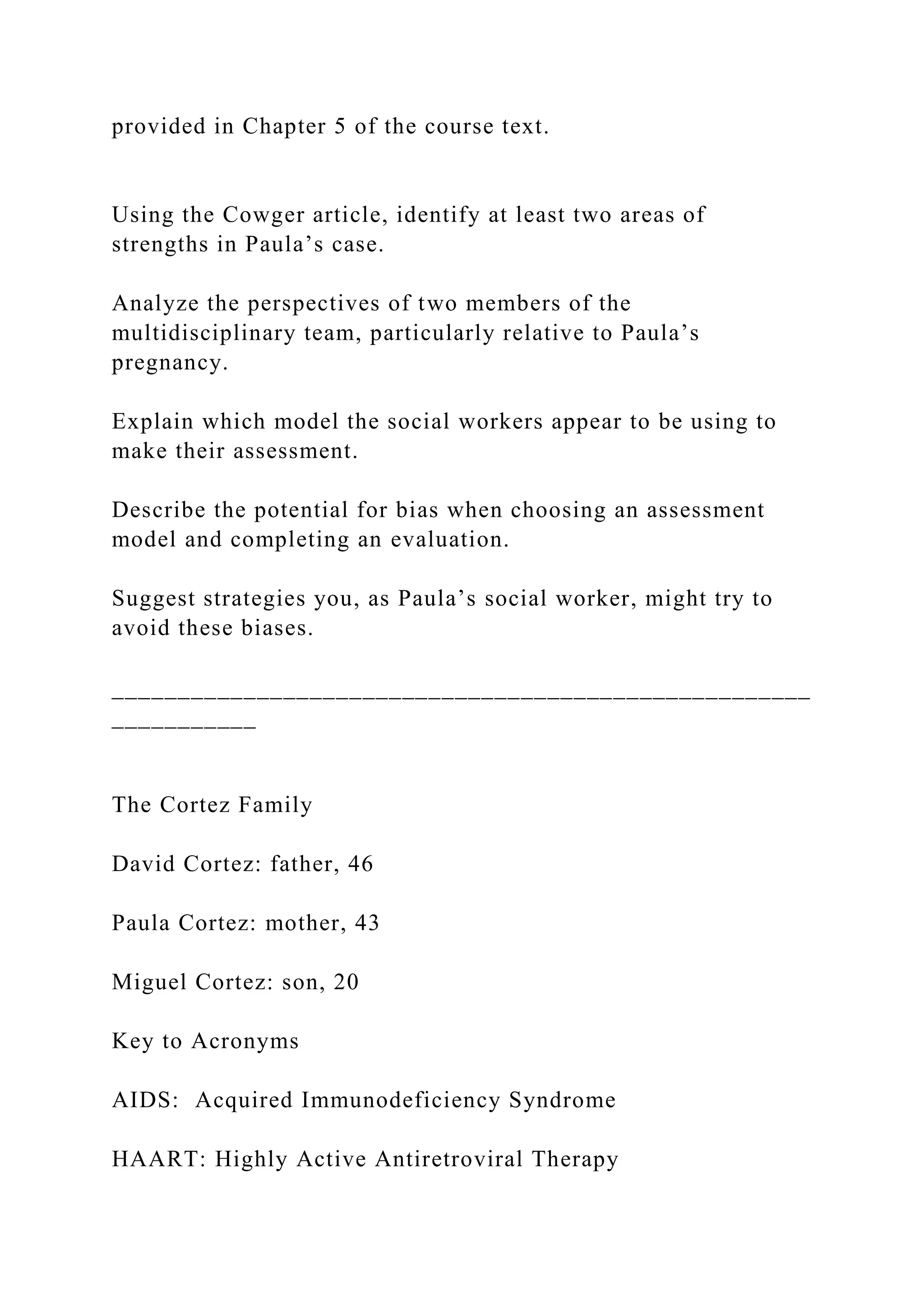 provided in Chapter 5 of the course text.
Using the Cowger article, identify at least two areas of
strengths in Paula’s case.
Analyze the perspectives of two members of the
multidisciplinary team, particularly relative to Paula’s
pregnancy.
Explain which model the social workers appear to be using to
make their assessment.
Describe the potential for bias when choosing an assessment
model and completing an evaluation.
Suggest strategies you, as Paula’s social worker, might try to
avoid these biases.
_____________________________________________________
___________
The Cortez Family
David Cortez: father, 46
Paula Cortez: mother, 43
Miguel Cortez: son, 20
Key to Acronyms
AIDS: Acquired Immunodeficiency Syndrome
HAART: Highly Active Antiretroviral Therapy
 