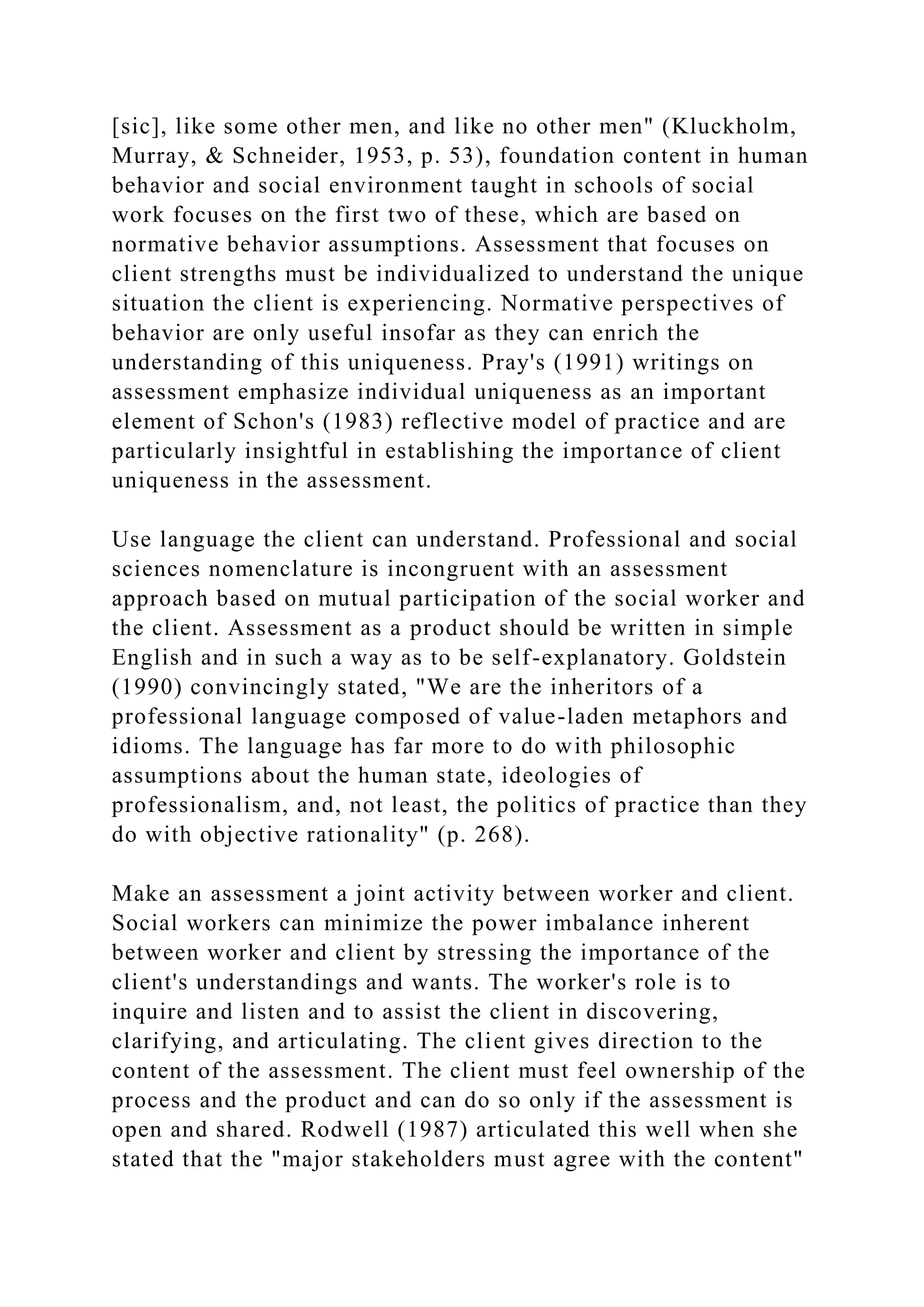 [sic], like some other men, and like no other men" (Kluckholm,
Murray, & Schneider, 1953, p. 53), foundation content in human
behavior and social environment taught in schools of social
work focuses on the first two of these, which are based on
normative behavior assumptions. Assessment that focuses on
client strengths must be individualized to understand the unique
situation the client is experiencing. Normative perspectives of
behavior are only useful insofar as they can enrich the
understanding of this uniqueness. Pray's (1991) writings on
assessment emphasize individual uniqueness as an important
element of Schon's (1983) reflective model of practice and are
particularly insightful in establishing the importance of client
uniqueness in the assessment.
Use language the client can understand. Professional and social
sciences nomenclature is incongruent with an assessment
approach based on mutual participation of the social worker and
the client. Assessment as a product should be written in simple
English and in such a way as to be self-explanatory. Goldstein
(1990) convincingly stated, "We are the inheritors of a
professional language composed of value-laden metaphors and
idioms. The language has far more to do with philosophic
assumptions about the human state, ideologies of
professionalism, and, not least, the politics of practice than they
do with objective rationality" (p. 268).
Make an assessment a joint activity between worker and client.
Social workers can minimize the power imbalance inherent
between worker and client by stressing the importance of the
client's understandings and wants. The worker's role is to
inquire and listen and to assist the client in discovering,
clarifying, and articulating. The client gives direction to the
content of the assessment. The client must feel ownership of the
process and the product and can do so only if the assessment is
open and shared. Rodwell (1987) articulated this well when she
stated that the "major stakeholders must agree with the content"
 