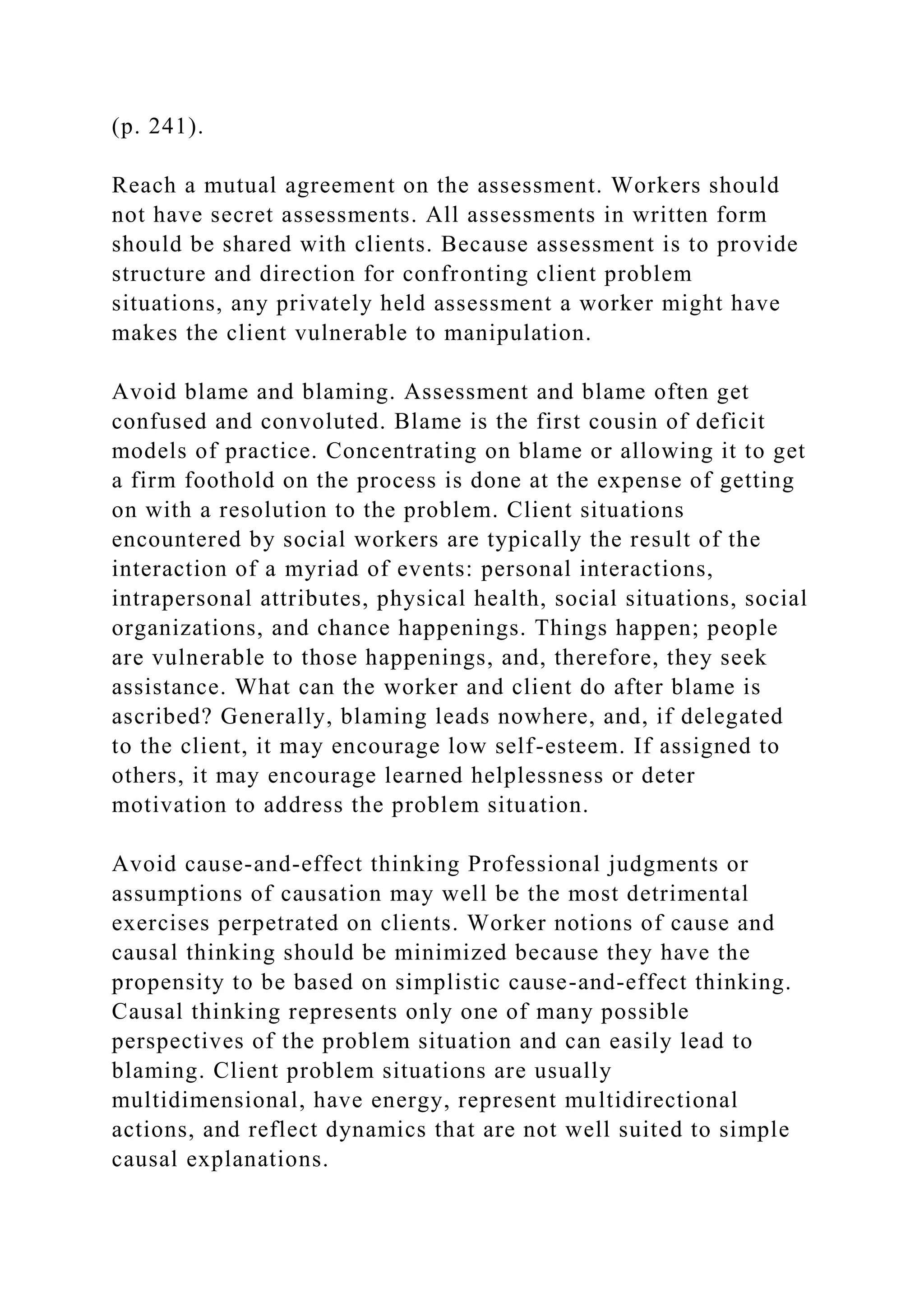 (p. 241).
Reach a mutual agreement on the assessment. Workers should
not have secret assessments. All assessments in written form
should be shared with clients. Because assessment is to provide
structure and direction for confronting client problem
situations, any privately held assessment a worker might have
makes the client vulnerable to manipulation.
Avoid blame and blaming. Assessment and blame often get
confused and convoluted. Blame is the first cousin of deficit
models of practice. Concentrating on blame or allowing it to get
a firm foothold on the process is done at the expense of getting
on with a resolution to the problem. Client situations
encountered by social workers are typically the result of the
interaction of a myriad of events: personal interactions,
intrapersonal attributes, physical health, social situations, social
organizations, and chance happenings. Things happen; people
are vulnerable to those happenings, and, therefore, they seek
assistance. What can the worker and client do after blame is
ascribed? Generally, blaming leads nowhere, and, if delegated
to the client, it may encourage low self-esteem. If assigned to
others, it may encourage learned helplessness or deter
motivation to address the problem situation.
Avoid cause-and-effect thinking Professional judgments or
assumptions of causation may well be the most detrimental
exercises perpetrated on clients. Worker notions of cause and
causal thinking should be minimized because they have the
propensity to be based on simplistic cause-and-effect thinking.
Causal thinking represents only one of many possible
perspectives of the problem situation and can easily lead to
blaming. Client problem situations are usually
multidimensional, have energy, represent multidirectional
actions, and reflect dynamics that are not well suited to simple
causal explanations.
 