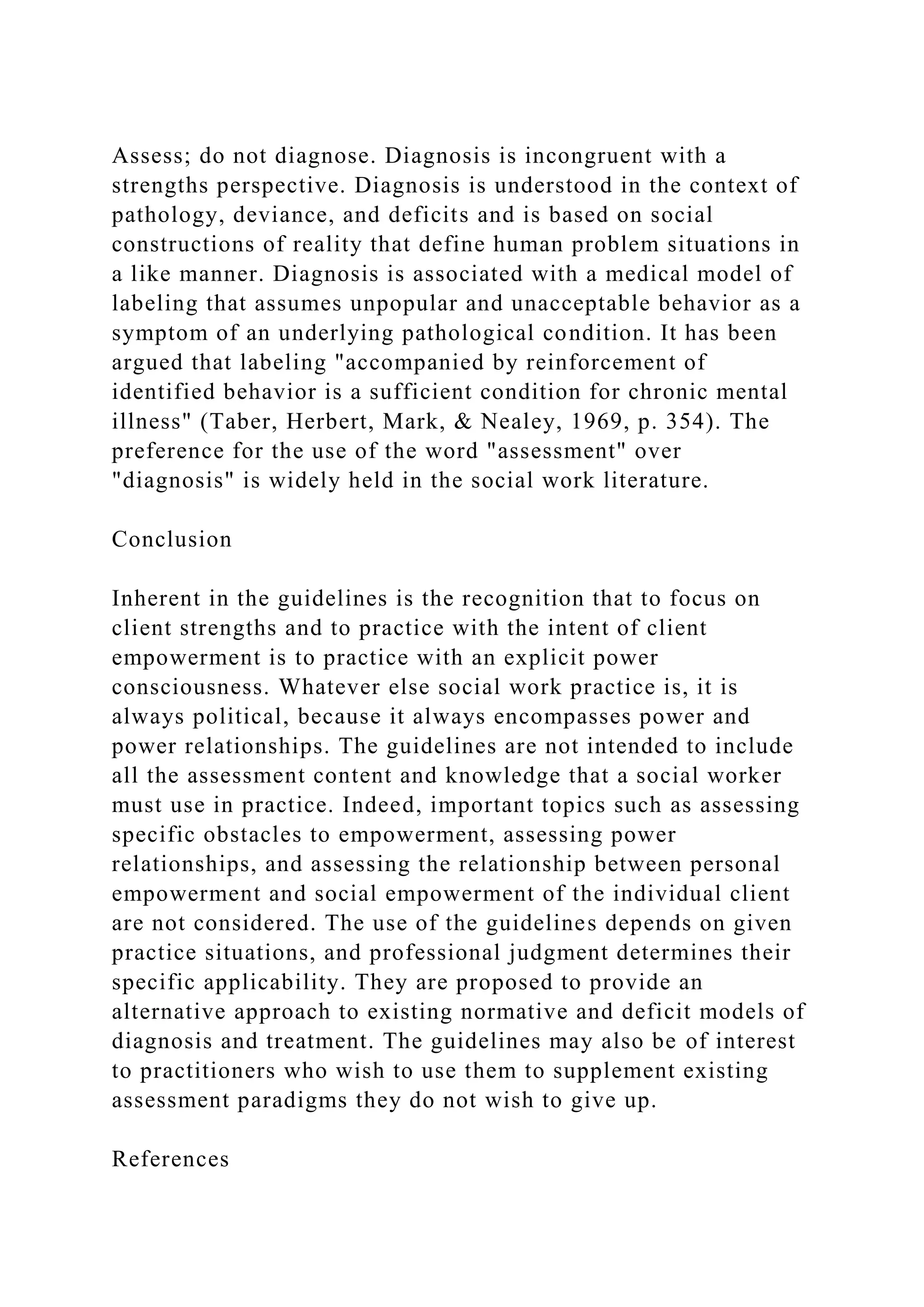 Assess; do not diagnose. Diagnosis is incongruent with a
strengths perspective. Diagnosis is understood in the context of
pathology, deviance, and deficits and is based on social
constructions of reality that define human problem situations in
a like manner. Diagnosis is associated with a medical model of
labeling that assumes unpopular and unacceptable behavior as a
symptom of an underlying pathological condition. It has been
argued that labeling "accompanied by reinforcement of
identified behavior is a sufficient condition for chronic mental
illness" (Taber, Herbert, Mark, & Nealey, 1969, p. 354). The
preference for the use of the word "assessment" over
"diagnosis" is widely held in the social work literature.
Conclusion
Inherent in the guidelines is the recognition that to focus on
client strengths and to practice with the intent of client
empowerment is to practice with an explicit power
consciousness. Whatever else social work practice is, it is
always political, because it always encompasses power and
power relationships. The guidelines are not intended to include
all the assessment content and knowledge that a social worker
must use in practice. Indeed, important topics such as assessing
specific obstacles to empowerment, assessing power
relationships, and assessing the relationship between personal
empowerment and social empowerment of the individual client
are not considered. The use of the guidelines depends on given
practice situations, and professional judgment determines their
specific applicability. They are proposed to provide an
alternative approach to existing normative and deficit models of
diagnosis and treatment. The guidelines may also be of interest
to practitioners who wish to use them to supplement existing
assessment paradigms they do not wish to give up.
References
 