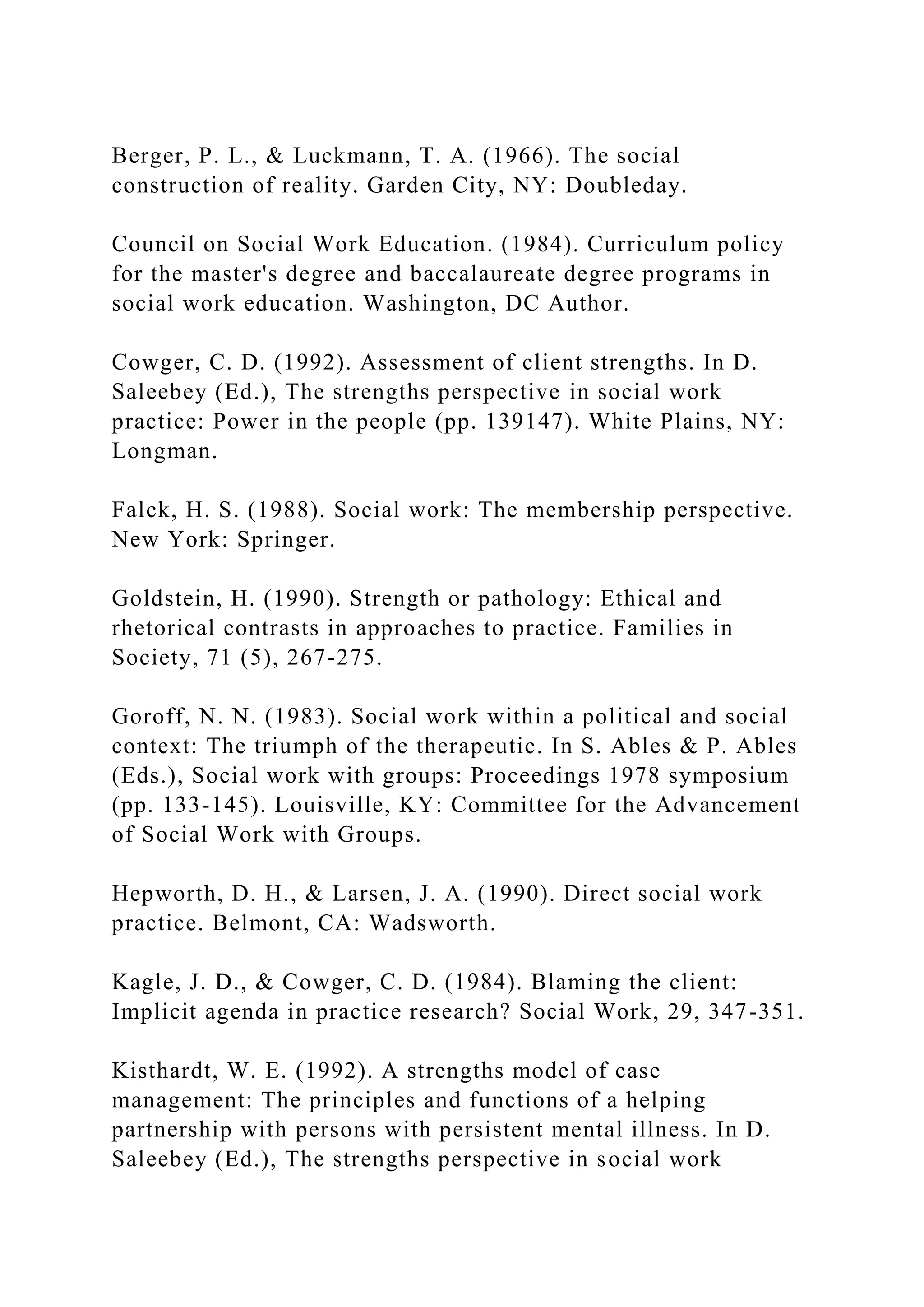 Berger, P. L., & Luckmann, T. A. (1966). The social
construction of reality. Garden City, NY: Doubleday.
Council on Social Work Education. (1984). Curriculum policy
for the master's degree and baccalaureate degree programs in
social work education. Washington, DC Author.
Cowger, C. D. (1992). Assessment of client strengths. In D.
Saleebey (Ed.), The strengths perspective in social work
practice: Power in the people (pp. 139147). White Plains, NY:
Longman.
Falck, H. S. (1988). Social work: The membership perspective.
New York: Springer.
Goldstein, H. (1990). Strength or pathology: Ethical and
rhetorical contrasts in approaches to practice. Families in
Society, 71 (5), 267-275.
Goroff, N. N. (1983). Social work within a political and social
context: The triumph of the therapeutic. In S. Ables & P. Ables
(Eds.), Social work with groups: Proceedings 1978 symposium
(pp. 133-145). Louisville, KY: Committee for the Advancement
of Social Work with Groups.
Hepworth, D. H., & Larsen, J. A. (1990). Direct social work
practice. Belmont, CA: Wadsworth.
Kagle, J. D., & Cowger, C. D. (1984). Blaming the client:
Implicit agenda in practice research? Social Work, 29, 347-351.
Kisthardt, W. E. (1992). A strengths model of case
management: The principles and functions of a helping
partnership with persons with persistent mental illness. In D.
Saleebey (Ed.), The strengths perspective in social work
 