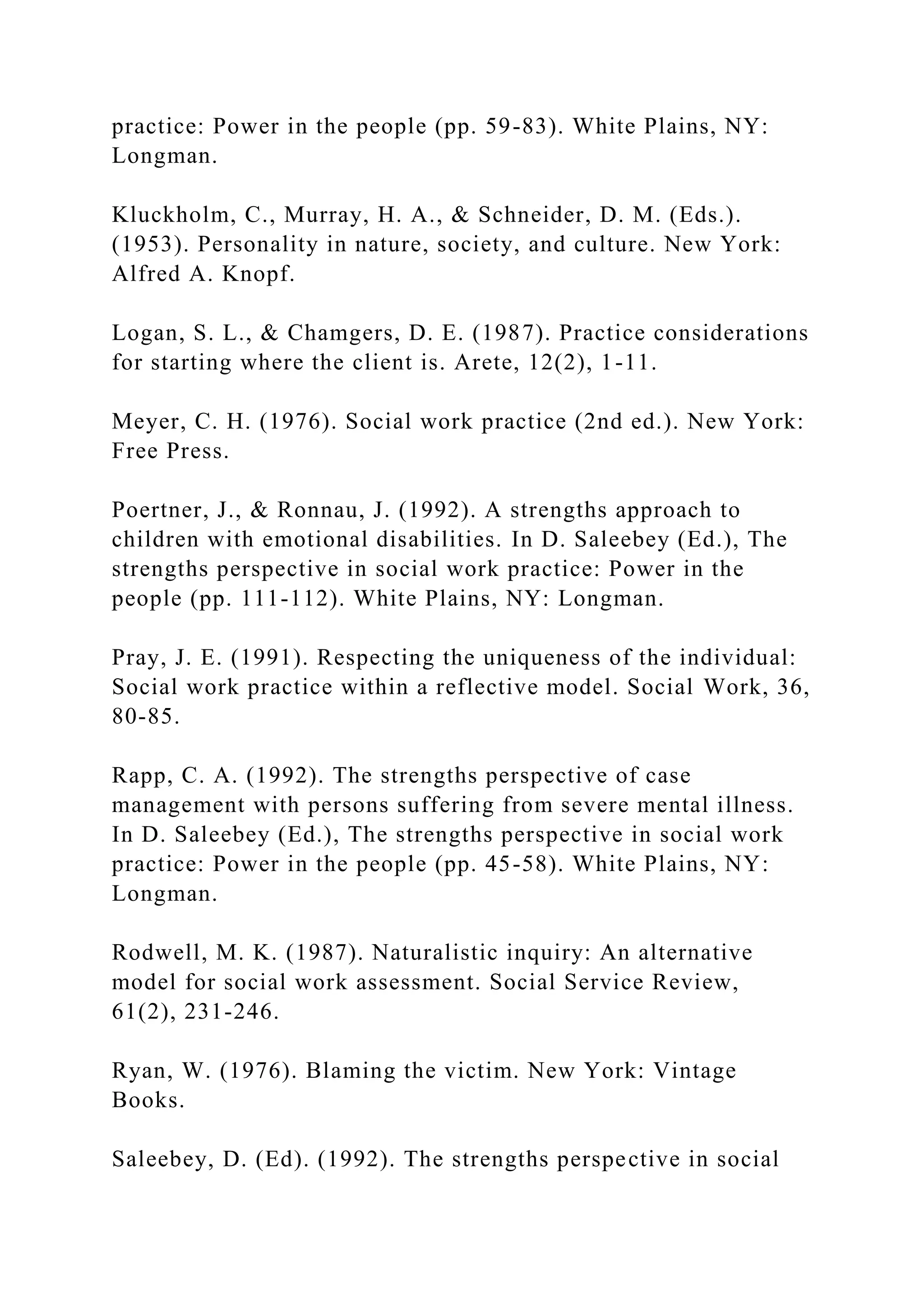 practice: Power in the people (pp. 59-83). White Plains, NY:
Longman.
Kluckholm, C., Murray, H. A., & Schneider, D. M. (Eds.).
(1953). Personality in nature, society, and culture. New York:
Alfred A. Knopf.
Logan, S. L., & Chamgers, D. E. (1987). Practice considerations
for starting where the client is. Arete, 12(2), 1-11.
Meyer, C. H. (1976). Social work practice (2nd ed.). New York:
Free Press.
Poertner, J., & Ronnau, J. (1992). A strengths approach to
children with emotional disabilities. In D. Saleebey (Ed.), The
strengths perspective in social work practice: Power in the
people (pp. 111-112). White Plains, NY: Longman.
Pray, J. E. (1991). Respecting the uniqueness of the individual:
Social work practice within a reflective model. Social Work, 36,
80-85.
Rapp, C. A. (1992). The strengths perspective of case
management with persons suffering from severe mental illness.
In D. Saleebey (Ed.), The strengths perspective in social work
practice: Power in the people (pp. 45-58). White Plains, NY:
Longman.
Rodwell, M. K. (1987). Naturalistic inquiry: An alternative
model for social work assessment. Social Service Review,
61(2), 231-246.
Ryan, W. (1976). Blaming the victim. New York: Vintage
Books.
Saleebey, D. (Ed). (1992). The strengths perspective in social
 