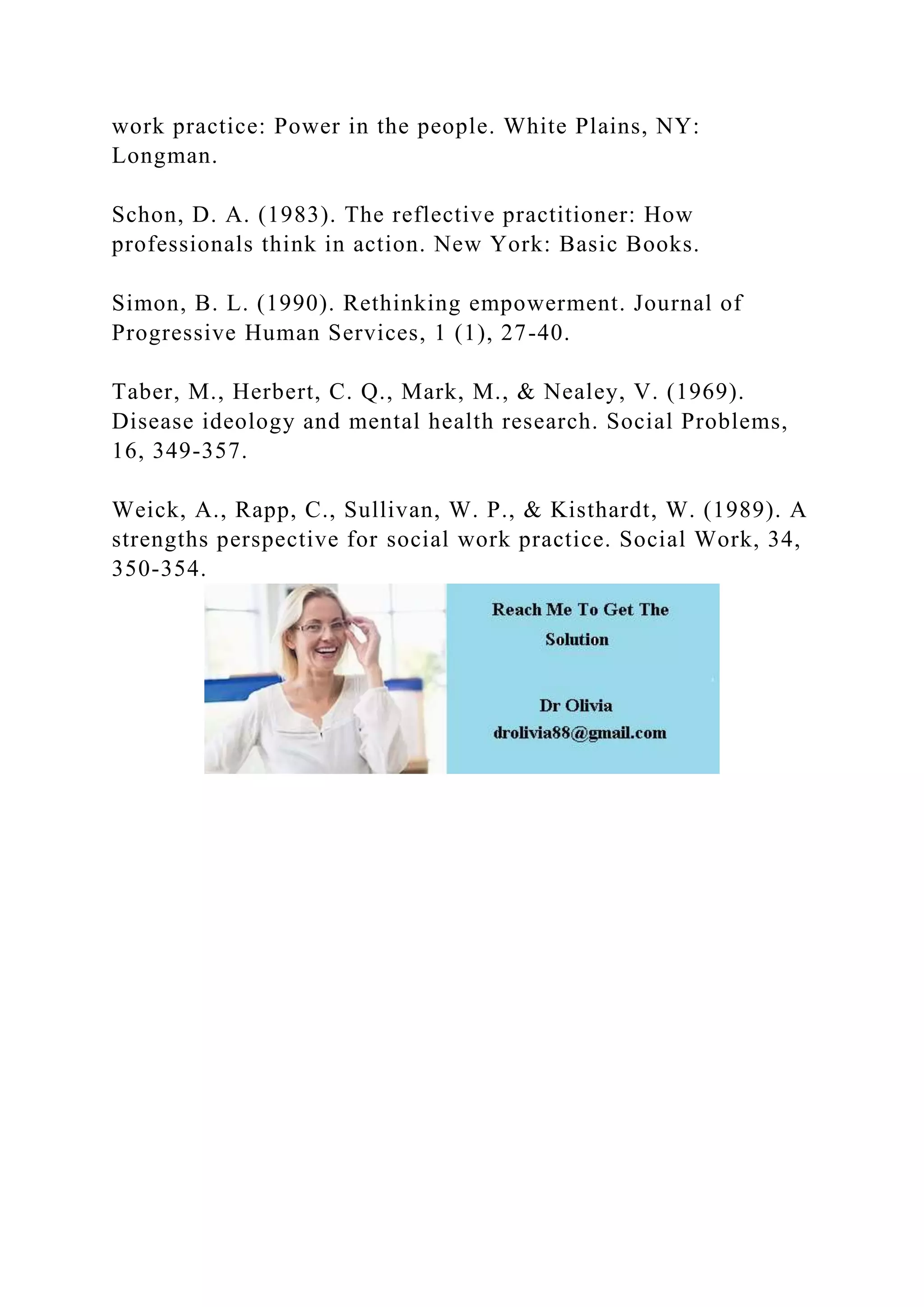 work practice: Power in the people. White Plains, NY:
Longman.
Schon, D. A. (1983). The reflective practitioner: How
professionals think in action. New York: Basic Books.
Simon, B. L. (1990). Rethinking empowerment. Journal of
Progressive Human Services, 1 (1), 27-40.
Taber, M., Herbert, C. Q., Mark, M., & Nealey, V. (1969).
Disease ideology and mental health research. Social Problems,
16, 349-357.
Weick, A., Rapp, C., Sullivan, W. P., & Kisthardt, W. (1989). A
strengths perspective for social work practice. Social Work, 34,
350-354.
 