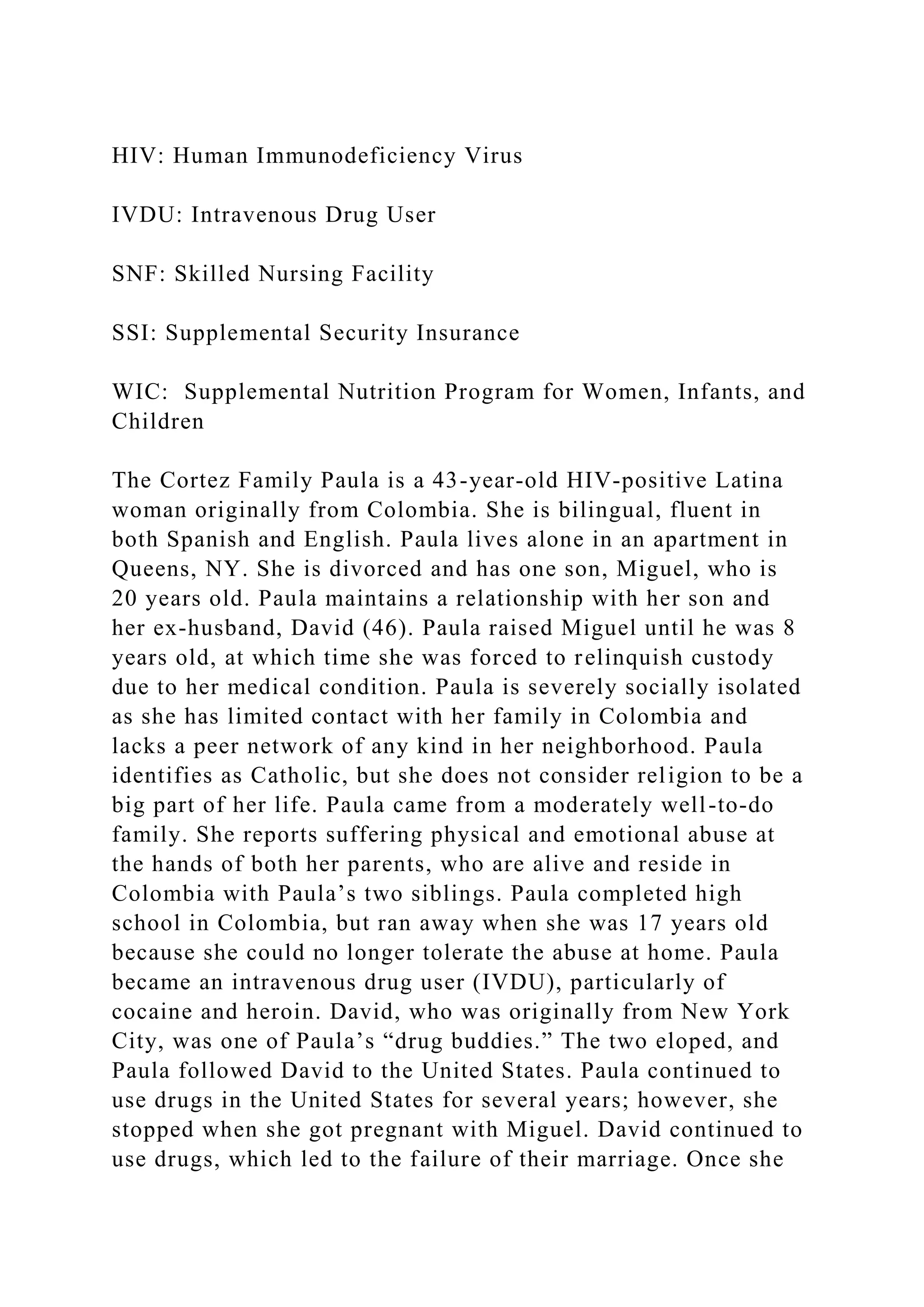 HIV: Human Immunodeficiency Virus
IVDU: Intravenous Drug User
SNF: Skilled Nursing Facility
SSI: Supplemental Security Insurance
WIC: Supplemental Nutrition Program for Women, Infants, and
Children
The Cortez Family Paula is a 43-year-old HIV-positive Latina
woman originally from Colombia. She is bilingual, fluent in
both Spanish and English. Paula lives alone in an apartment in
Queens, NY. She is divorced and has one son, Miguel, who is
20 years old. Paula maintains a relationship with her son and
her ex-husband, David (46). Paula raised Miguel until he was 8
years old, at which time she was forced to relinquish custody
due to her medical condition. Paula is severely socially isolated
as she has limited contact with her family in Colombia and
lacks a peer network of any kind in her neighborhood. Paula
identifies as Catholic, but she does not consider religion to be a
big part of her life. Paula came from a moderately well-to-do
family. She reports suffering physical and emotional abuse at
the hands of both her parents, who are alive and reside in
Colombia with Paula’s two siblings. Paula completed high
school in Colombia, but ran away when she was 17 years old
because she could no longer tolerate the abuse at home. Paula
became an intravenous drug user (IVDU), particularly of
cocaine and heroin. David, who was originally from New York
City, was one of Paula’s “drug buddies.” The two eloped, and
Paula followed David to the United States. Paula continued to
use drugs in the United States for several years; however, she
stopped when she got pregnant with Miguel. David continued to
use drugs, which led to the failure of their marriage. Once she
 