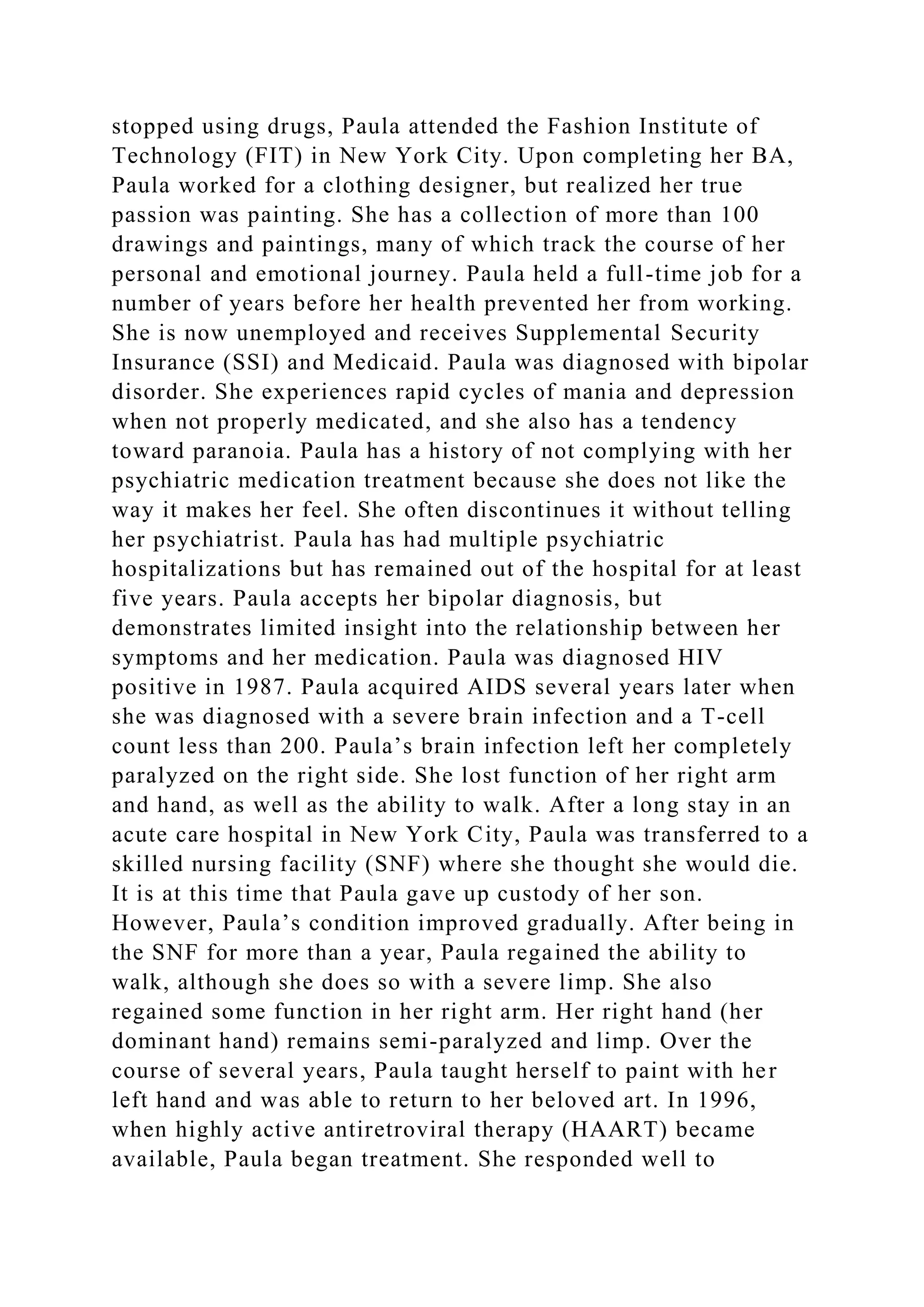 stopped using drugs, Paula attended the Fashion Institute of
Technology (FIT) in New York City. Upon completing her BA,
Paula worked for a clothing designer, but realized her true
passion was painting. She has a collection of more than 100
drawings and paintings, many of which track the course of her
personal and emotional journey. Paula held a full-time job for a
number of years before her health prevented her from working.
She is now unemployed and receives Supplemental Security
Insurance (SSI) and Medicaid. Paula was diagnosed with bipolar
disorder. She experiences rapid cycles of mania and depression
when not properly medicated, and she also has a tendency
toward paranoia. Paula has a history of not complying with her
psychiatric medication treatment because she does not like the
way it makes her feel. She often discontinues it without telling
her psychiatrist. Paula has had multiple psychiatric
hospitalizations but has remained out of the hospital for at least
five years. Paula accepts her bipolar diagnosis, but
demonstrates limited insight into the relationship between her
symptoms and her medication. Paula was diagnosed HIV
positive in 1987. Paula acquired AIDS several years later when
she was diagnosed with a severe brain infection and a T-cell
count less than 200. Paula’s brain infection left her completely
paralyzed on the right side. She lost function of her right arm
and hand, as well as the ability to walk. After a long stay in an
acute care hospital in New York City, Paula was transferred to a
skilled nursing facility (SNF) where she thought she would die.
It is at this time that Paula gave up custody of her son.
However, Paula’s condition improved gradually. After being in
the SNF for more than a year, Paula regained the ability to
walk, although she does so with a severe limp. She also
regained some function in her right arm. Her right hand (her
dominant hand) remains semi-paralyzed and limp. Over the
course of several years, Paula taught herself to paint with her
left hand and was able to return to her beloved art. In 1996,
when highly active antiretroviral therapy (HAART) became
available, Paula began treatment. She responded well to
 