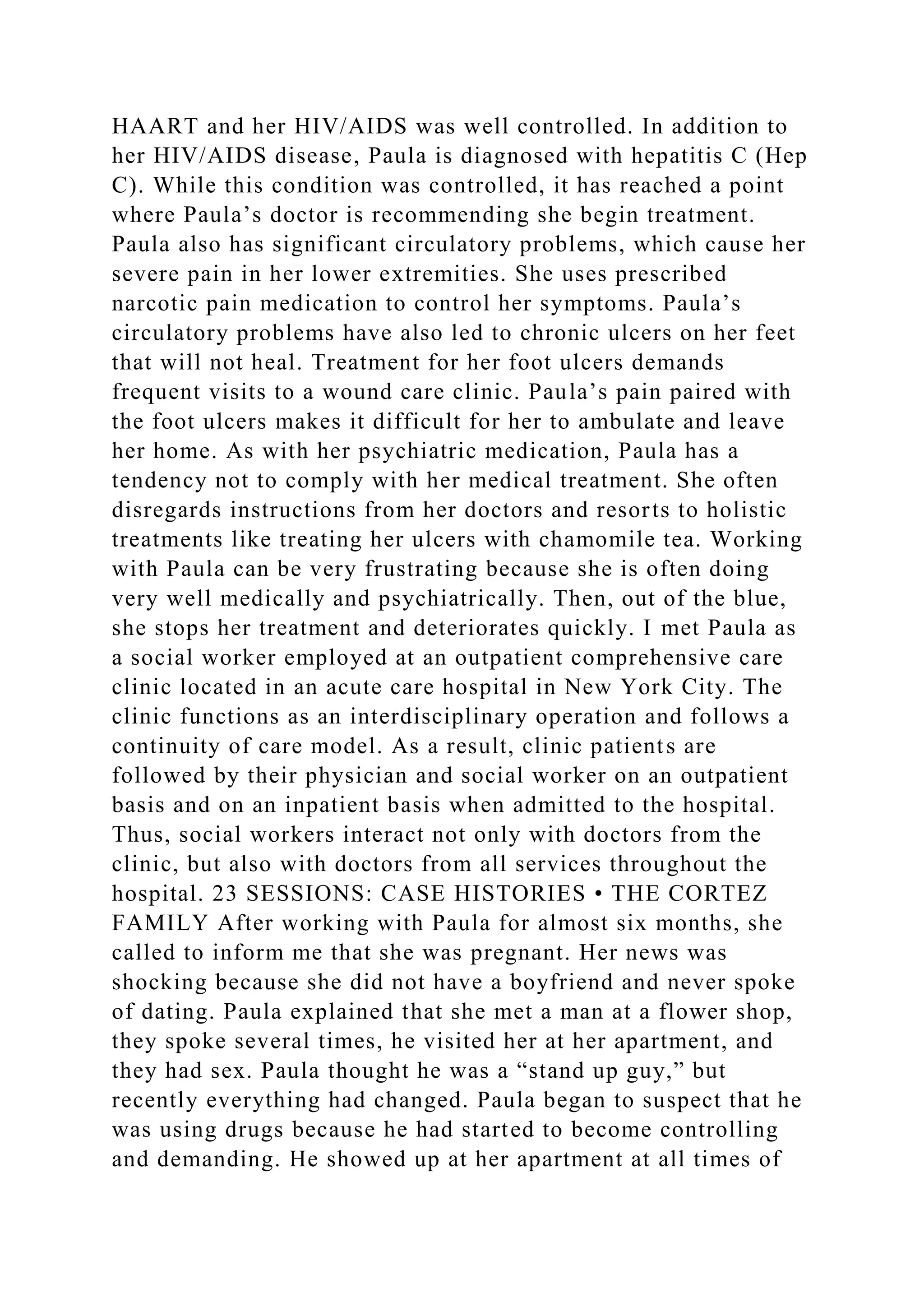 HAART and her HIV/AIDS was well controlled. In addition to
her HIV/AIDS disease, Paula is diagnosed with hepatitis C (Hep
C). While this condition was controlled, it has reached a point
where Paula’s doctor is recommending she begin treatment.
Paula also has significant circulatory problems, which cause her
severe pain in her lower extremities. She uses prescribed
narcotic pain medication to control her symptoms. Paula’s
circulatory problems have also led to chronic ulcers on her feet
that will not heal. Treatment for her foot ulcers demands
frequent visits to a wound care clinic. Paula’s pain paired with
the foot ulcers makes it difficult for her to ambulate and leave
her home. As with her psychiatric medication, Paula has a
tendency not to comply with her medical treatment. She often
disregards instructions from her doctors and resorts to holistic
treatments like treating her ulcers with chamomile tea. Working
with Paula can be very frustrating because she is often doing
very well medically and psychiatrically. Then, out of the blue,
she stops her treatment and deteriorates quickly. I met Paula as
a social worker employed at an outpatient comprehensive care
clinic located in an acute care hospital in New York City. The
clinic functions as an interdisciplinary operation and follows a
continuity of care model. As a result, clinic patients are
followed by their physician and social worker on an outpatient
basis and on an inpatient basis when admitted to the hospital.
Thus, social workers interact not only with doctors from the
clinic, but also with doctors from all services throughout the
hospital. 23 SESSIONS: CASE HISTORIES • THE CORTEZ
FAMILY After working with Paula for almost six months, she
called to inform me that she was pregnant. Her news was
shocking because she did not have a boyfriend and never spoke
of dating. Paula explained that she met a man at a flower shop,
they spoke several times, he visited her at her apartment, and
they had sex. Paula thought he was a “stand up guy,” but
recently everything had changed. Paula began to suspect that he
was using drugs because he had started to become controlling
and demanding. He showed up at her apartment at all times of
 