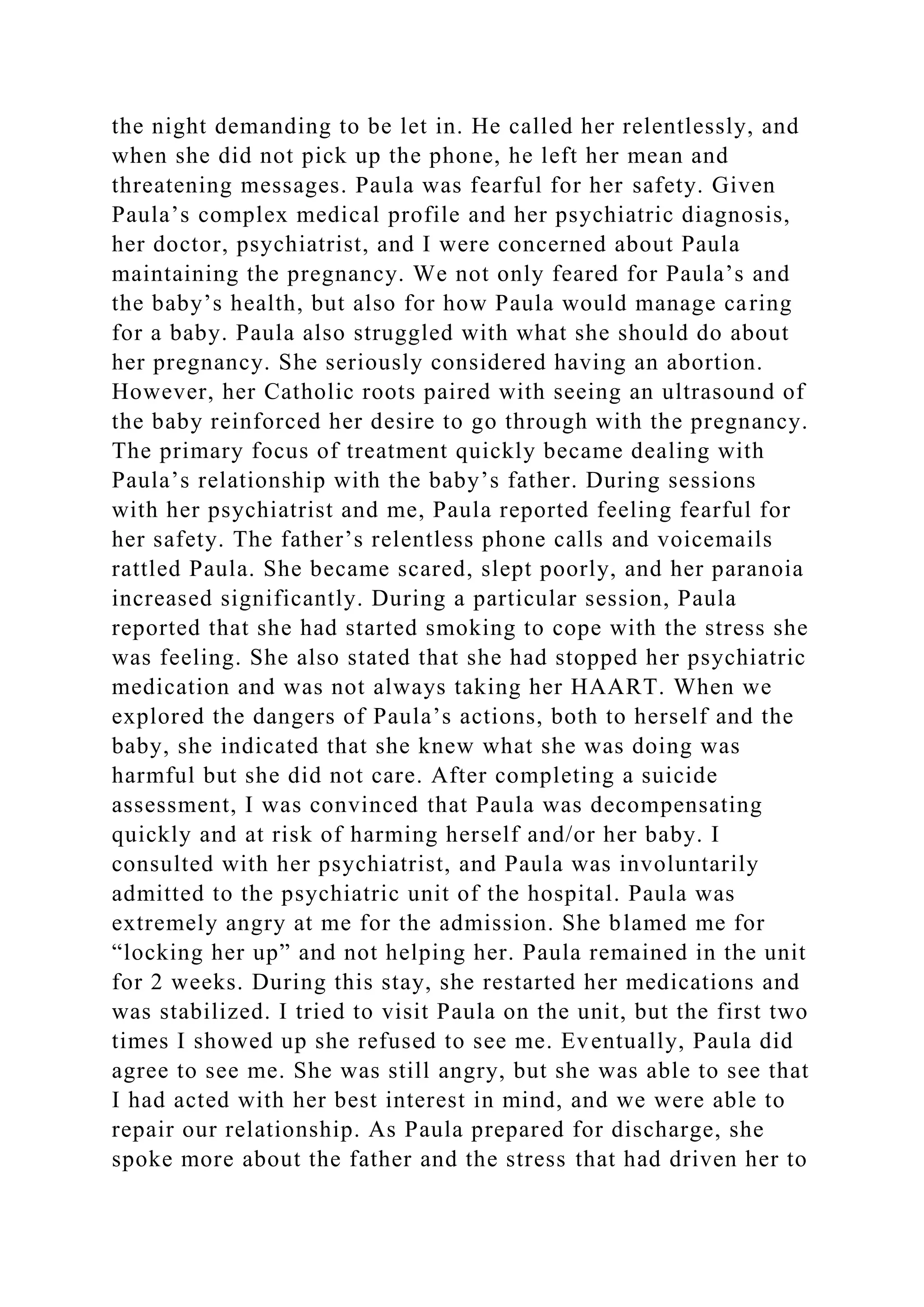 the night demanding to be let in. He called her relentlessly, and
when she did not pick up the phone, he left her mean and
threatening messages. Paula was fearful for her safety. Given
Paula’s complex medical profile and her psychiatric diagnosis,
her doctor, psychiatrist, and I were concerned about Paula
maintaining the pregnancy. We not only feared for Paula’s and
the baby’s health, but also for how Paula would manage caring
for a baby. Paula also struggled with what she should do about
her pregnancy. She seriously considered having an abortion.
However, her Catholic roots paired with seeing an ultrasound of
the baby reinforced her desire to go through with the pregnancy.
The primary focus of treatment quickly became dealing with
Paula’s relationship with the baby’s father. During sessions
with her psychiatrist and me, Paula reported feeling fearful for
her safety. The father’s relentless phone calls and voicemails
rattled Paula. She became scared, slept poorly, and her paranoia
increased significantly. During a particular session, Paula
reported that she had started smoking to cope with the stress she
was feeling. She also stated that she had stopped her psychiatric
medication and was not always taking her HAART. When we
explored the dangers of Paula’s actions, both to herself and the
baby, she indicated that she knew what she was doing was
harmful but she did not care. After completing a suicide
assessment, I was convinced that Paula was decompensating
quickly and at risk of harming herself and/or her baby. I
consulted with her psychiatrist, and Paula was involuntarily
admitted to the psychiatric unit of the hospital. Paula was
extremely angry at me for the admission. She blamed me for
“locking her up” and not helping her. Paula remained in the unit
for 2 weeks. During this stay, she restarted her medications and
was stabilized. I tried to visit Paula on the unit, but the first two
times I showed up she refused to see me. Eventually, Paula did
agree to see me. She was still angry, but she was able to see that
I had acted with her best interest in mind, and we were able to
repair our relationship. As Paula prepared for discharge, she
spoke more about the father and the stress that had driven her to
 