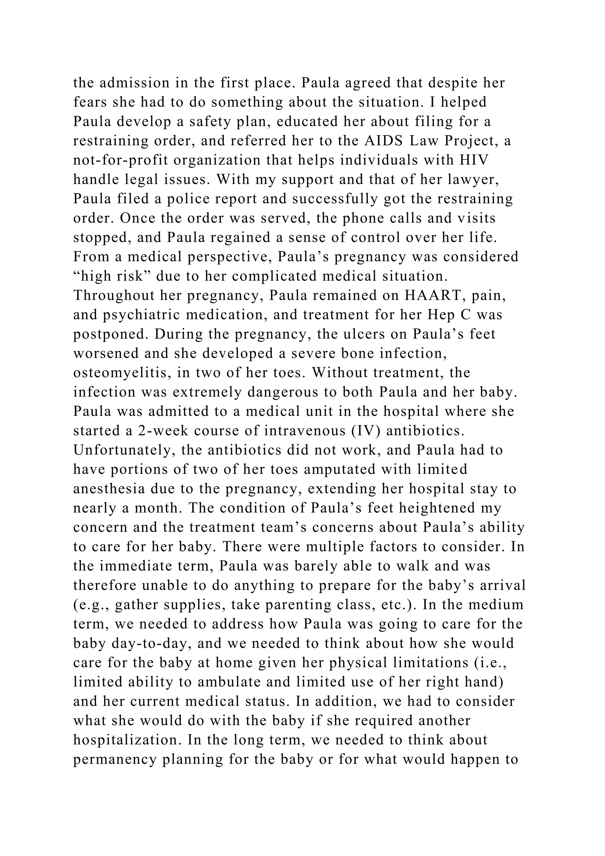 the admission in the first place. Paula agreed that despite her
fears she had to do something about the situation. I helped
Paula develop a safety plan, educated her about filing for a
restraining order, and referred her to the AIDS Law Project, a
not-for-profit organization that helps individuals with HIV
handle legal issues. With my support and that of her lawyer,
Paula filed a police report and successfully got the restraining
order. Once the order was served, the phone calls and visits
stopped, and Paula regained a sense of control over her life.
From a medical perspective, Paula’s pregnancy was considered
“high risk” due to her complicated medical situation.
Throughout her pregnancy, Paula remained on HAART, pain,
and psychiatric medication, and treatment for her Hep C was
postponed. During the pregnancy, the ulcers on Paula’s feet
worsened and she developed a severe bone infection,
osteomyelitis, in two of her toes. Without treatment, the
infection was extremely dangerous to both Paula and her baby.
Paula was admitted to a medical unit in the hospital where she
started a 2-week course of intravenous (IV) antibiotics.
Unfortunately, the antibiotics did not work, and Paula had to
have portions of two of her toes amputated with limited
anesthesia due to the pregnancy, extending her hospital stay to
nearly a month. The condition of Paula’s feet heightened my
concern and the treatment team’s concerns about Paula’s ability
to care for her baby. There were multiple factors to consider. In
the immediate term, Paula was barely able to walk and was
therefore unable to do anything to prepare for the baby’s arrival
(e.g., gather supplies, take parenting class, etc.). In the medium
term, we needed to address how Paula was going to care for the
baby day-to-day, and we needed to think about how she would
care for the baby at home given her physical limitations (i.e.,
limited ability to ambulate and limited use of her right hand)
and her current medical status. In addition, we had to consider
what she would do with the baby if she required another
hospitalization. In the long term, we needed to think about
permanency planning for the baby or for what would happen to
 