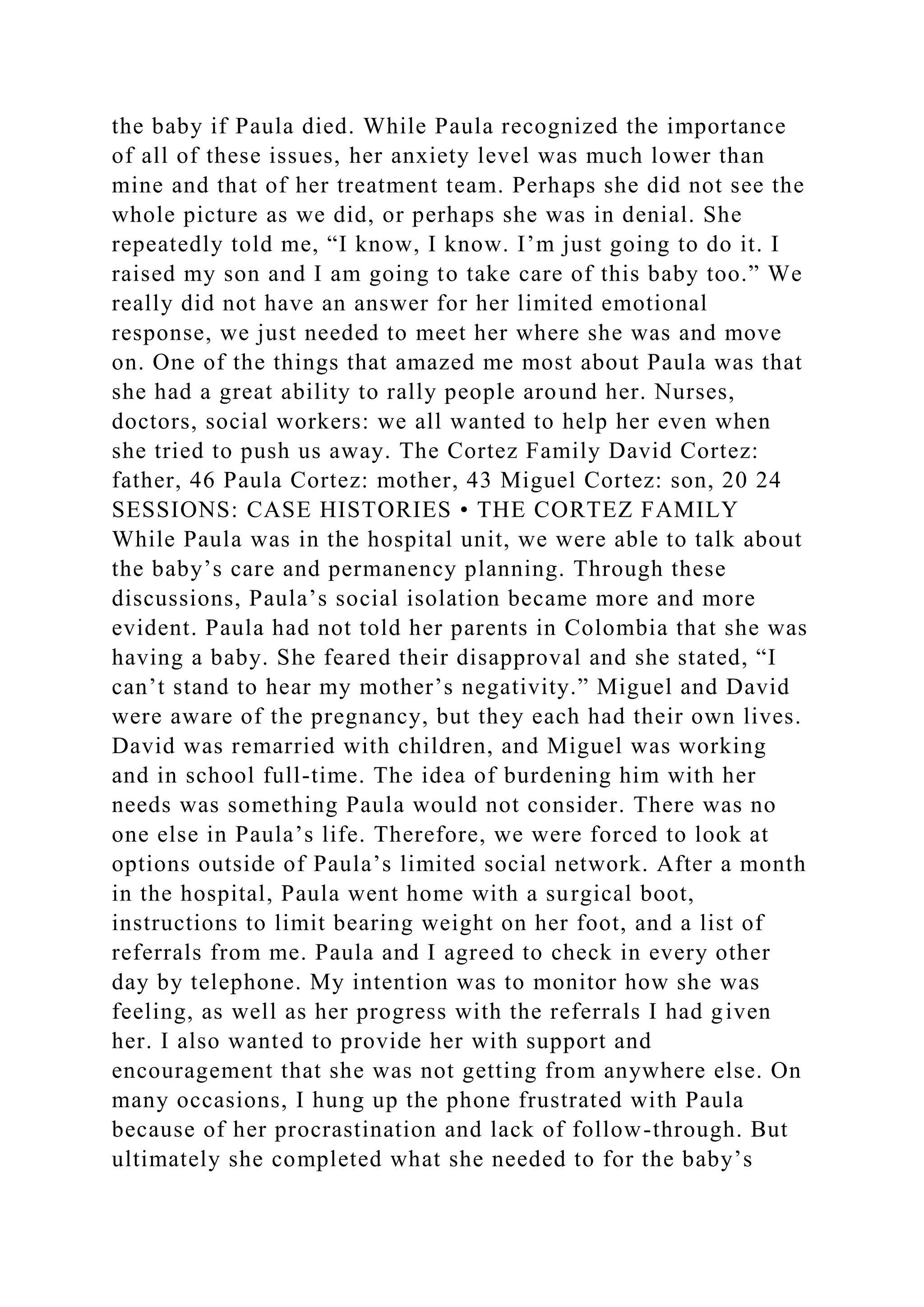 the baby if Paula died. While Paula recognized the importance
of all of these issues, her anxiety level was much lower than
mine and that of her treatment team. Perhaps she did not see the
whole picture as we did, or perhaps she was in denial. She
repeatedly told me, “I know, I know. I’m just going to do it. I
raised my son and I am going to take care of this baby too.” We
really did not have an answer for her limited emotional
response, we just needed to meet her where she was and move
on. One of the things that amazed me most about Paula was that
she had a great ability to rally people around her. Nurses,
doctors, social workers: we all wanted to help her even when
she tried to push us away. The Cortez Family David Cortez:
father, 46 Paula Cortez: mother, 43 Miguel Cortez: son, 20 24
SESSIONS: CASE HISTORIES • THE CORTEZ FAMILY
While Paula was in the hospital unit, we were able to talk about
the baby’s care and permanency planning. Through these
discussions, Paula’s social isolation became more and more
evident. Paula had not told her parents in Colombia that she was
having a baby. She feared their disapproval and she stated, “I
can’t stand to hear my mother’s negativity.” Miguel and David
were aware of the pregnancy, but they each had their own lives.
David was remarried with children, and Miguel was working
and in school full-time. The idea of burdening him with her
needs was something Paula would not consider. There was no
one else in Paula’s life. Therefore, we were forced to look at
options outside of Paula’s limited social network. After a month
in the hospital, Paula went home with a surgical boot,
instructions to limit bearing weight on her foot, and a list of
referrals from me. Paula and I agreed to check in every other
day by telephone. My intention was to monitor how she was
feeling, as well as her progress with the referrals I had given
her. I also wanted to provide her with support and
encouragement that she was not getting from anywhere else. On
many occasions, I hung up the phone frustrated with Paula
because of her procrastination and lack of follow-through. But
ultimately she completed what she needed to for the baby’s
 