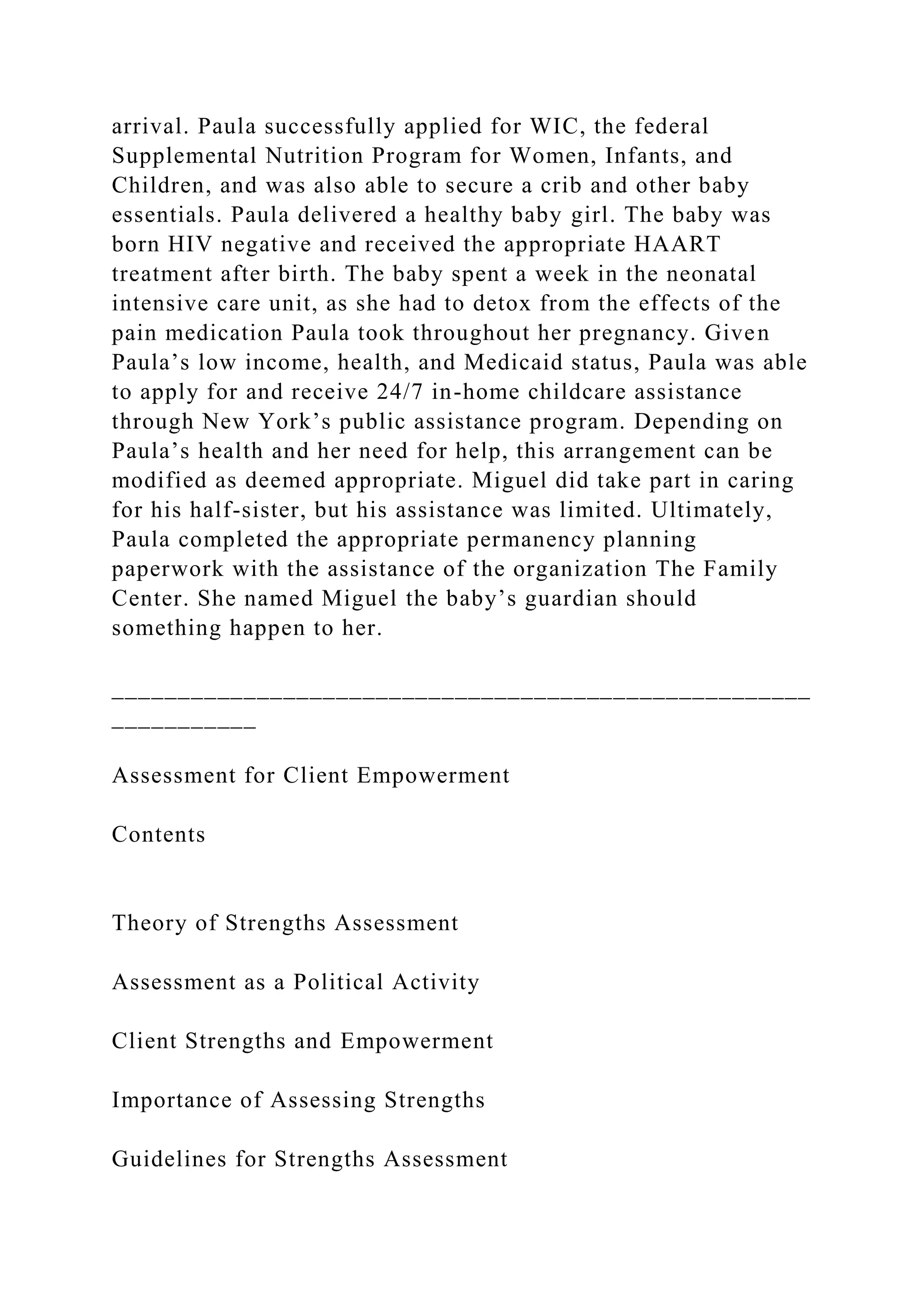 arrival. Paula successfully applied for WIC, the federal
Supplemental Nutrition Program for Women, Infants, and
Children, and was also able to secure a crib and other baby
essentials. Paula delivered a healthy baby girl. The baby was
born HIV negative and received the appropriate HAART
treatment after birth. The baby spent a week in the neonatal
intensive care unit, as she had to detox from the effects of the
pain medication Paula took throughout her pregnancy. Given
Paula’s low income, health, and Medicaid status, Paula was able
to apply for and receive 24/7 in-home childcare assistance
through New York’s public assistance program. Depending on
Paula’s health and her need for help, this arrangement can be
modified as deemed appropriate. Miguel did take part in caring
for his half-sister, but his assistance was limited. Ultimately,
Paula completed the appropriate permanency planning
paperwork with the assistance of the organization The Family
Center. She named Miguel the baby’s guardian should
something happen to her.
_____________________________________________________
___________
Assessment for Client Empowerment
Contents
Theory of Strengths Assessment
Assessment as a Political Activity
Client Strengths and Empowerment
Importance of Assessing Strengths
Guidelines for Strengths Assessment
 