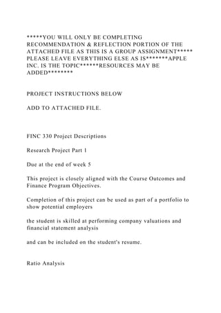 *****YOU WILL ONLY BE COMPLETING
RECOMMENDATION & REFLECTION PORTION OF THE
ATTACHED FILE AS THIS IS A GROUP ASSIGNMENT*****
PLEASE LEAVE EVERYTHING ELSE AS IS*******APPLE
INC. IS THE TOPIC******RESOURCES MAY BE
ADDED********
PROJECT INSTRUCTIONS BELOW
ADD TO ATTACHED FILE.
FINC 330 Project Descriptions
Research Project Part 1
Due at the end of week 5
This project is closely aligned with the Course Outcomes and
Finance Program Objectives.
Completion of this project can be used as part of a portfolio to
show potential employers
the student is skilled at performing company valuations and
financial statement analysis
and can be included on the student's resume.
Ratio Analysis
 