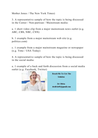 Mother Jones / The New York Times)
3. A representative sample of how the topic is being discussed
in the Center / Non-partisan / Mainstream media:
a. 1 short video clip from a major mainstream news outlet (e.g.
ABC, CBS, NBC, CNN)
b. 1 example from a major mainstream web site (e.g.
politico.com)
c. 1 example from a major mainstream magazine or newspaper
(e.g. Time / USA Today)
4. A representative sample of how the topic is being discussed
in the social media:
a. 1 example of a back and forth discussion from a social media
outlet (e.g. Facebook, Twitter)
 