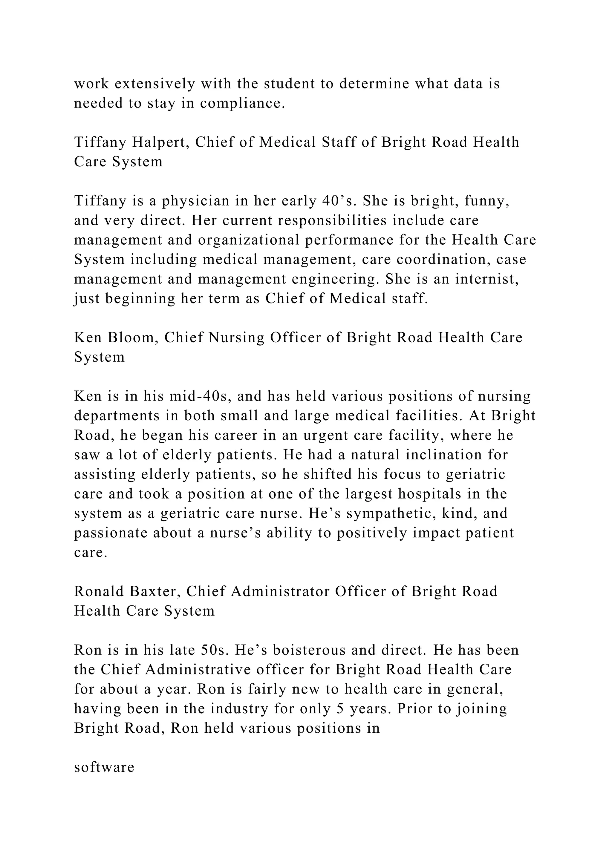 work extensively with the student to determine what data is
needed to stay in compliance.
Tiffany Halpert, Chief of Medical Staff of Bright Road Health
Care System
Tiffany is a physician in her early 40’s. She is bright, funny,
and very direct. Her current responsibilities include care
management and organizational performance for the Health Care
System including medical management, care coordination, case
management and management engineering. She is an internist,
just beginning her term as Chief of Medical staff.
Ken Bloom, Chief Nursing Officer of Bright Road Health Care
System
Ken is in his mid-40s, and has held various positions of nursing
departments in both small and large medical facilities. At Bright
Road, he began his career in an urgent care facility, where he
saw a lot of elderly patients. He had a natural inclination for
assisting elderly patients, so he shifted his focus to geriatric
care and took a position at one of the largest hospitals in the
system as a geriatric care nurse. He’s sympathetic, kind, and
passionate about a nurse’s ability to positively impact patient
care.
Ronald Baxter, Chief Administrator Officer of Bright Road
Health Care System
Ron is in his late 50s. He’s boisterous and direct. He has been
the Chief Administrative officer for Bright Road Health Care
for about a year. Ron is fairly new to health care in general,
having been in the industry for only 5 years. Prior to joining
Bright Road, Ron held various positions in
software
 