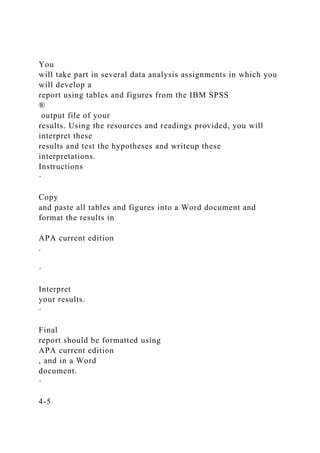 You
will take part in several data analysis assignments in which you
will develop a
report using tables and figures from the IBM SPSS
®
output file of your
results. Using the resources and readings provided, you will
interpret these
results and test the hypotheses and writeup these
interpretations.
Instructions
·
Copy
and paste all tables and figures into a Word document and
format the results in
APA current edition
.
·
Interpret
your results.
·
Final
report should be formatted using
APA current edition
, and in a Word
document.
·
4-5
 