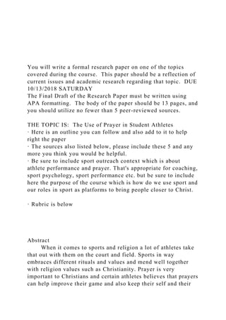 You will write a formal research paper on one of the topics
covered during the course. This paper should be a reflection of
current issues and academic research regarding that topic. DUE
10/13/2018 SATURDAY
The Final Draft of the Research Paper must be written using
APA formatting. The body of the paper should be 13 pages, and
you should utilize no fewer than 5 peer-reviewed sources.
THE TOPIC IS: The Use of Prayer in Student Athletes
· Here is an outline you can follow and also add to it to help
right the paper
· The sources also listed below, please include these 5 and any
more you think you would be helpful.
· Be sure to include sport outreach context which is about
athlete performance and prayer. That's appropriate for coaching,
sport psychology, sport performance etc. but be sure to include
here the purpose of the course which is how do we use sport and
our roles in sport as platforms to bring people closer to Christ.
· Rubric is below
Abstract
When it comes to sports and religion a lot of athletes take
that out with them on the court and field. Sports in way
embraces different rituals and values and mend well together
with religion values such as Christianity. Prayer is very
important to Christians and certain athletes believes that prayers
can help improve their game and also keep their self and their
 