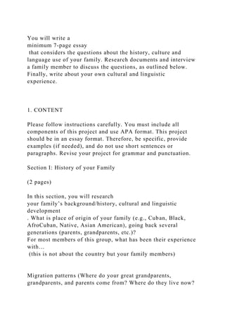 You will write a
minimum 7-page essay
that considers the questions about the history, culture and
language use of your family. Research documents and interview
a family member to discuss the questions, as outlined below.
Finally, write about your own cultural and linguistic
experience.
1. CONTENT
Please follow instructions carefully. You must include all
components of this project and use APA format. This project
should be in an essay format. Therefore, be specific, provide
examples (if needed), and do not use short sentences or
paragraphs. Revise your project for grammar and punctuation.
Section I: History of your Family
(2 pages)
In this section, you will research
your family’s background/history, cultural and linguistic
development
. What is place of origin of your family (e.g., Cuban, Black,
AfroCuban, Native, Asian American), going back several
generations (parents, grandparents, etc.)?
For most members of this group, what has been their experience
with…
(this is not about the country but your family members)
Migration patterns (Where do your great grandparents,
grandparents, and parents come from? Where do they live now?
 