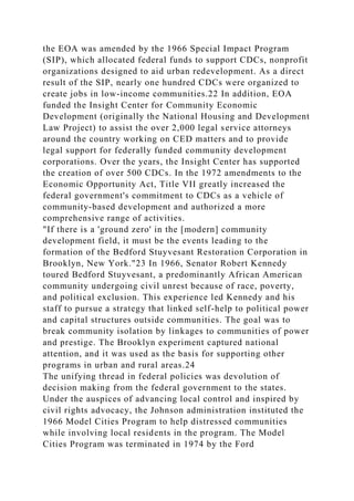 the EOA was amended by the 1966 Special Impact Program
(SIP), which allocated federal funds to support CDCs, nonprofit
organizations designed to aid urban redevelopment. As a direct
result of the SIP, nearly one hundred CDCs were organized to
create jobs in low-income communities.22 In addition, EOA
funded the Insight Center for Community Economic
Development (originally the National Housing and Development
Law Project) to assist the over 2,000 legal service attorneys
around the country working on CED matters and to provide
legal support for federally funded community development
corporations. Over the years, the Insight Center has supported
the creation of over 500 CDCs. In the 1972 amendments to the
Economic Opportunity Act, Title VII greatly increased the
federal government's commitment to CDCs as a vehicle of
community-based development and authorized a more
comprehensive range of activities.
"If there is a 'ground zero' in the [modern] community
development field, it must be the events leading to the
formation of the Bedford Stuyvesant Restoration Corporation in
Brooklyn, New York."23 In 1966, Senator Robert Kennedy
toured Bedford Stuyvesant, a predominantly African American
community undergoing civil unrest because of race, poverty,
and political exclusion. This experience led Kennedy and his
staff to pursue a strategy that linked self-help to political power
and capital structures outside communities. The goal was to
break community isolation by linkages to communities of power
and prestige. The Brooklyn experiment captured national
attention, and it was used as the basis for supporting other
programs in urban and rural areas.24
The unifying thread in federal policies was devolution of
decision making from the federal government to the states.
Under the auspices of advancing local control and inspired by
civil rights advocacy, the Johnson administration instituted the
1966 Model Cities Program to help distressed communities
while involving local residents in the program. The Model
Cities Program was terminated in 1974 by the Ford
 
