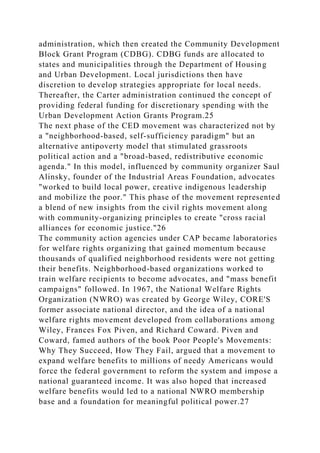 administration, which then created the Community Development
Block Grant Program (CDBG). CDBG funds are allocated to
states and municipalities through the Department of Housing
and Urban Development. Local jurisdictions then have
discretion to develop strategies appropriate for local needs.
Thereafter, the Carter administration continued the concept of
providing federal funding for discretionary spending with the
Urban Development Action Grants Program.25
The next phase of the CED movement was characterized not by
a "neighborhood-based, self-sufficiency paradigm" but an
alternative antipoverty model that stimulated grassroots
political action and a "broad-based, redistributive economic
agenda." In this model, influenced by community organizer Saul
Alinsky, founder of the Industrial Areas Foundation, advocates
"worked to build local power, creative indigenous leadership
and mobilize the poor." This phase of the movement represented
a blend of new insights from the civil rights movement along
with community-organizing principles to create "cross racial
alliances for economic justice."26
The community action agencies under CAP became laboratories
for welfare rights organizing that gained momentum because
thousands of qualified neighborhood residents were not getting
their benefits. Neighborhood-based organizations worked to
train welfare recipients to become advocates, and "mass benefit
campaigns" followed. In 1967, the National Welfare Rights
Organization (NWRO) was created by George Wiley, CORE'S
former associate national director, and the idea of a national
welfare rights movement developed from collaborations among
Wiley, Frances Fox Piven, and Richard Coward. Piven and
Coward, famed authors of the book Poor People's Movements:
Why They Succeed, How They Fail, argued that a movement to
expand welfare benefits to millions of needy Americans would
force the federal government to reform the system and impose a
national guaranteed income. It was also hoped that increased
welfare benefits would led to a national NWRO membership
base and a foundation for meaningful political power.27
 