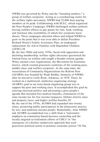 NWRO was governed by Wiley and the "founding mothers," a
group of welfare recipients. Acting as a coordinating center for
the welfare rights movement, NWRO had 22,000 dues-paying
members at its peak. Collaborating with SCLC, which organized
the Poor People's Campaign, NWRO challenged welfare policies
forcing welfare offices to pay grants for rent, food, clothing,
and furniture (the availability of which few recipients knew
about). These campaigns educated others and helped NWRO to
grow to the point that it was even able to defeat President
Richard Nixon's Family Assistance Plan, an inadequate
replacement for Aid to Families with Dependent Children
(AFDC).28
By the late 1960s and early 1970s, faced with opposition and
declining membership, welfare rights advocates questioned the
limited focus on welfare and sought a broader reform agenda.
Wiley started a new organization, the Movement for Economic
Justice, which created grassroots coalitions of the working poor,
middle class, and welfare recipients. At the same time, the
Association of Community Organizations for Reform Now
(ACORN) was founded by Wade Rathke, formerly of NWRO,
after he moved to Little Rock, Arkansas, in 1970. There, he
worked on a multiracial, multiclass organizing strategy.
ACORN's goal as an issue-based organizing group was to
support the poor and working class. It accomplished this goal by
entering electoral politics and advocating a poor people's
agenda that included free medical benefits, elimination of the
state income tax for low-income taxpayers, lifeline electric rates
and property taxes, and higher welfare benefits.29
By the end of the 1970s, ACORN had expanded into twenty
states, promoting public participation in the democratic process
by low- and moderate-income people. Remarkably, what NWRO
and ACORN accomplished was a shift from a "nationalist
emphasis on community-based business ownership and the
locally targeted revitalization efforts of CDCs" to "the
emergence of a distinct antipoverty approach that used
grassroots political action to promote economic justice."30 The
 