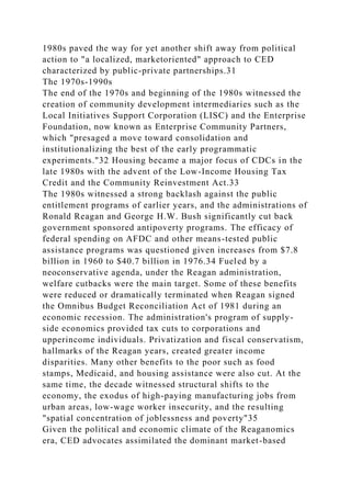 1980s paved the way for yet another shift away from political
action to "a localized, marketoriented" approach to CED
characterized by public-private partnerships.31
The 1970s-1990s
The end of the 1970s and beginning of the 1980s witnessed the
creation of community development intermediaries such as the
Local Initiatives Support Corporation (LISC) and the Enterprise
Foundation, now known as Enterprise Community Partners,
which "presaged a move toward consolidation and
institutionalizing the best of the early programmatic
experiments."32 Housing became a major focus of CDCs in the
late 1980s with the advent of the Low-Income Housing Tax
Credit and the Community Reinvestment Act.33
The 1980s witnessed a strong backlash against the public
entitlement programs of earlier years, and the administrations of
Ronald Reagan and George H.W. Bush significantly cut back
government sponsored antipoverty programs. The efficacy of
federal spending on AFDC and other means-tested public
assistance programs was questioned given increases from $7.8
billion in 1960 to $40.7 billion in 1976.34 Fueled by a
neoconservative agenda, under the Reagan administration,
welfare cutbacks were the main target. Some of these benefits
were reduced or dramatically terminated when Reagan signed
the Omnibus Budget Reconciliation Act of 1981 during an
economic recession. The administration's program of supply-
side economics provided tax cuts to corporations and
upperincome individuals. Privatization and fiscal conservatism,
hallmarks of the Reagan years, created greater income
disparities. Many other benefits to the poor such as food
stamps, Medicaid, and housing assistance were also cut. At the
same time, the decade witnessed structural shifts to the
economy, the exodus of high-paying manufacturing jobs from
urban areas, low-wage worker insecurity, and the resulting
"spatial concentration of joblessness and poverty"35
Given the political and economic climate of the Reaganomics
era, CED advocates assimilated the dominant market-based
 