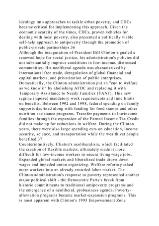 ideology into approaches to tackle urban poverty, and CDCs
became critical for implementing this approach. Given the
economic scarcity of the times, CDCs, proven vehicles for
dealing with local poverty, also presented a politically viable
self-help approach to antipoverty through the promotion of
public-private partnerships.36
Although the inauguration of President Bill Clinton signaled a
renewed hope for social justice, his administration's policies did
not substantially improve conditions in low-income, distressed
communities. His neoliberal agenda was characterized by
international free trade, deregulation of global financial and
capital markets, and privatization of public enterprises.
Domestically, the Clinton administration put an "end to welfare
as we know it" by abolishing AFDC and replacing it with
Temporary Assistance to Needy Families (TANF). This new
regime imposed mandatory work requirements and time limits
on benefits. Between 1992 and 1998, federal spending on family
supports declined along with funding for food stamps and other
nutrition assistance programs. Transfer payments to lowincome
families through the expansion of the Earned Income Tax Credit
did not make up for reductions in welfare. During the Clinton
years, there were also large spending cuts on education, income
security, science, and transportation while the wealthiest people
benefited.37
Counterintuitively, Clinton's neoliberalism, which facilitated
the creation of flexible markets, ultimately made it more
difficult for low-income workers to secure living-wage jobs.
Expanded global markets and liberalized trade drove down
wages and impeded union organizing. Welfare reform pushed
more workers into an already crowded labor market. The
Clinton administration's response to poverty represented another
major political shift - the Democratic Party's break from
historic commitments to traditional antipoverty programs and
the emergence of a neoliberal, probusiness agenda. Poverty-
alleviation programs became market-expansion programs. This
is most apparent with Clinton's 1993 Empowerment Zone
 