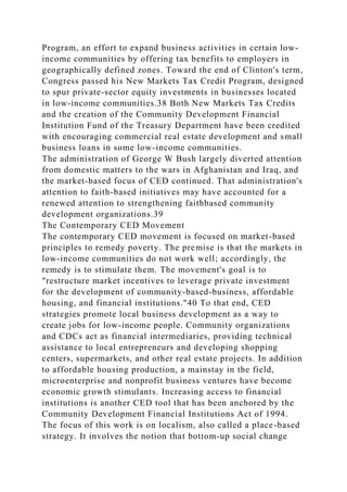 Program, an effort to expand business activities in certain low-
income communities by offering tax benefits to employers in
geographically defined zones. Toward the end of Clinton's term,
Congress passed his New Markets Tax Credit Program, designed
to spur private-sector equity investments in businesses located
in low-income communities.38 Both New Markets Tax Credits
and the creation of the Community Development Financial
Institution Fund of the Treasury Department have been credited
with encouraging commercial real estate development and small
business loans in some low-income communities.
The administration of George W Bush largely diverted attention
from domestic matters to the wars in Afghanistan and Iraq, and
the market-based focus of CED continued. That administration's
attention to faith-based initiatives may have accounted for a
renewed attention to strengthening faithbased community
development organizations.39
The Contemporary CED Movement
The contemporary CED movement is focused on market-based
principles to remedy poverty. The premise is that the markets in
low-income communities do not work well; accordingly, the
remedy is to stimulate them. The movement's goal is to
"restructure market incentives to leverage private investment
for the development of community-based-business, affordable
housing, and financial institutions."40 To that end, CED
strategies promote local business development as a way to
create jobs for low-income people. Community organizations
and CDCs act as financial intermediaries, providing technical
assistance to local entrepreneurs and developing shopping
centers, supermarkets, and other real estate projects. In addition
to affordable housing production, a mainstay in the field,
microenterprise and nonprofit business ventures have become
economic growth stimulants. Increasing access to financial
institutions is another CED tool that has been anchored by the
Community Development Financial Institutions Act of 1994.
The focus of this work is on localism, also called a place-based
strategy. It involves the notion that bottom-up social change
 