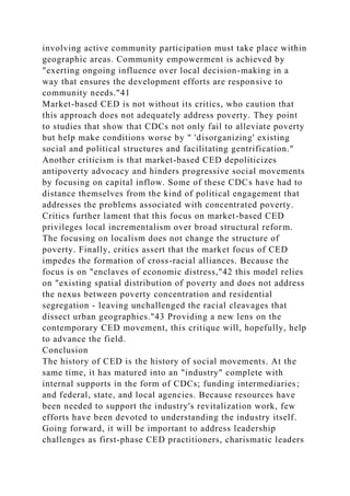 involving active community participation must take place within
geographic areas. Community empowerment is achieved by
"exerting ongoing influence over local decision-making in a
way that ensures the development efforts are responsive to
community needs."41
Market-based CED is not without its critics, who caution that
this approach does not adequately address poverty. They point
to studies that show that CDCs not only fail to alleviate poverty
but help make conditions worse by " 'disorganizing' existing
social and political structures and facilitating gentrification."
Another criticism is that market-based CED depoliticizes
antipoverty advocacy and hinders progressive social movements
by focusing on capital inflow. Some of these CDCs have had to
distance themselves from the kind of political engagement that
addresses the problems associated with concentrated poverty.
Critics further lament that this focus on market-based CED
privileges local incrementalism over broad structural reform.
The focusing on localism does not change the structure of
poverty. Finally, critics assert that the market focus of CED
impedes the formation of cross-racial alliances. Because the
focus is on "enclaves of economic distress,"42 this model relies
on "existing spatial distribution of poverty and does not address
the nexus between poverty concentration and residential
segregation - leaving unchallenged the racial cleavages that
dissect urban geographies."43 Providing a new lens on the
contemporary CED movement, this critique will, hopefully, help
to advance the field.
Conclusion
The history of CED is the history of social movements. At the
same time, it has matured into an "industry" complete with
internal supports in the form of CDCs; funding intermediaries;
and federal, state, and local agencies. Because resources have
been needed to support the industry's revitalization work, few
efforts have been devoted to understanding the industry itself.
Going forward, it will be important to address leadership
challenges as first-phase CED practitioners, charismatic leaders
 