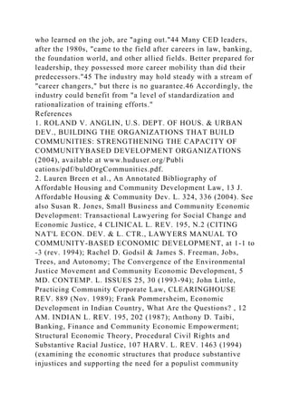 who learned on the job, are "aging out."44 Many CED leaders,
after the 1980s, "came to the field after careers in law, banking,
the foundation world, and other allied fields. Better prepared for
leadership, they possessed more career mobility than did their
predecessors."45 The industry may hold steady with a stream of
"career changers," but there is no guarantee.46 Accordingly, the
industry could benefit from "a level of standardization and
rationalization of training efforts."
References
1. ROLAND V. ANGLIN, U.S. DEPT. OF HOUS. & URBAN
DEV., BUILDING THE ORGANIZATIONS THAT BUILD
COMMUNITIES: STRENGTHENING THE CAPACITY OF
COMMUNITYBASED DEVELOPMENT ORGANIZATIONS
(2004), available at www.huduser.org/Publi
cations/pdf/buldOrgCommunities.pdf.
2. Lauren Breen et al., An Annotated Bibliography of
Affordable Housing and Community Development Law, 13 J.
Affordable Housing & Community Dev. L. 324, 336 (2004). See
also Susan R. Jones, Small Business and Community Economic
Development: Transactional Lawyering for Social Change and
Economic Justice, 4 CLINICAL L. REV. 195, N.2 (CITING
NAT'L ECON. DEV. & L. CTR., LAWYERS MANUAL TO
COMMUNITY-BASED ECONOMIC DEVELOPMENT, at 1-1 to
-3 (rev. 1994); Rachel D. Godsil & James S. Freeman, Jobs,
Trees, and Autonomy; The Convergence of the Environmental
Justice Movement and Community Economic Development, 5
MD. CONTEMP. L. ISSUES 25, 30 (1993-94); John Little,
Practicing Community Corporate Law, CLEARINGHOUSE
REV. 889 (Nov. 1989); Frank Pommersheim, Economic
Development in Indian Country, What Are the Questions? , 12
AM. INDIAN L. REV. 195, 202 (1987); Anthony D. Taibi,
Banking, Finance and Community Economic Empowerment;
Structural Economic Theory, Procedural Civil Rights and
Substantive Racial Justice, 107 HARV. L. REV. 1463 (1994)
(examining the economic structures that produce substantive
injustices and supporting the need for a populist community
 