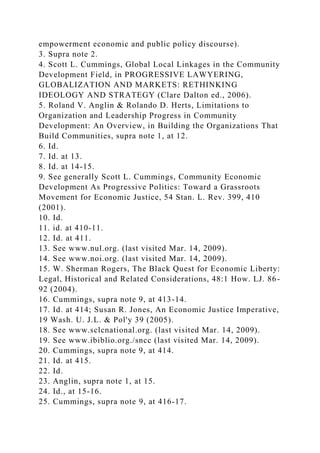 empowerment economic and public policy discourse).
3. Supra note 2.
4. Scott L. Cummings, Global Local Linkages in the Community
Development Field, in PROGRESSIVE LAWYERING,
GLOBALIZATION AND MARKETS: RETHINKING
IDEOLOGY AND STRATEGY (Clare Dalton ed., 2006).
5. Roland V. Anglin & Rolando D. Herts, Limitations to
Organization and Leadership Progress in Community
Development: An Overview, in Building the Organizations That
Build Communities, supra note 1, at 12.
6. Id.
7. Id. at 13.
8. Id. at 14-15.
9. See generally Scott L. Cummings, Community Economic
Development As Progressive Politics: Toward a Grassroots
Movement for Economic Justice, 54 Stan. L. Rev. 399, 410
(2001).
10. Id.
11. id. at 410-11.
12. Id. at 411.
13. See www.nul.org. (last visited Mar. 14, 2009).
14. See www.noi.org. (last visited Mar. 14, 2009).
15. W. Sherman Rogers, The Black Quest for Economic Liberty:
Legal, Historical and Related Considerations, 48:1 How. LJ. 86-
92 (2004).
16. Cummings, supra note 9, at 413-14.
17. Id. at 414; Susan R. Jones, An Economic Justice Imperative,
19 Wash. U. J.L. & Pol'y 39 (2005).
18. See www.sclcnational.org. (last visited Mar. 14, 2009).
19. See www.ibiblio.org./sncc (last visited Mar. 14, 2009).
20. Cummings, supra note 9, at 414.
21. Id. at 415.
22. Id.
23. Anglin, supra note 1, at 15.
24. Id., at 15-16.
25. Cummings, supra note 9, at 416-17.
 