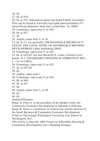 26. Id.
27. Id. at 418.
28. Id. at 419. Information about the failed Family Assistance
Plan can be found at www/pbs.org/wgbh/amer/presidents/37-
nixon/Nixon-domestic/ html (last visited Mar. 16, 2009).
29. Cummings, supra note 9, at 420.
30. Id. at 421.
31. Id.
32. Anglin, supra note 1, at 16.
33. Id. at 17; see generally TIM IGLESIAS & ROCHELLE E.
LENTO, THE LEGAL GUIDE TO AFFORDABLE HOUSING
DEVELOPMENT (ABA Publishing 2005).
34. Cummings, supra note 9, at 422.
35. Id. at 434-24; see also Rochelle E. Lento, Clinton's Last
Stand, 10 J. AFFORDABLE HOUSING & COMMUNITY DEV.
L. 113-16 (2001).
36. Cummings, supra note 9, at 422.
37. Id. at 422-29.
38. Id.
39. Anglin, supra note 1 .
40. Cummings, supra note 9, at 438.
41. Id. at 444.
42. Id. at 457.
43. Id.
44. Anglin, supra note 1, at 20.
45. Id.
46. Id.
AuthorAffiliation
Roger A. Clay Jr. is the president of the Insight Center for
Community Economic Development in Oakland, California.
Susan R. Jones is a professor of clinical law and the director of
the Small Business & Community Economic Development
Clinic at The George Washington University Law School in
Washington, D.C.
This article is from the ABA Forum on Affordable Housing &
Community Development Law's Building Stronger
 