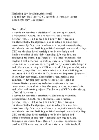 [[missing key: loadingAnimation]]
The full text may take 40-60 seconds to translate; larger
documents may take longer.
OverlayEnd
There is no standard definition of community economic
development (CED). From theoretical and practical
perspectives, CED has been commonly described as a
quintessentially local project, one in which communities
reconstruct dysfunctional markets as a way of reconstituting
social relations and building political strength. As social policy,
CED emphasizes local participation in the design and
implementation of affordable housing, job creation, and
financing programs. Regardless of its characterizations, the
modern CED movement is making strides to revitalize both
urban and rural communities. Significantly, community lawyers
and others specializing in CED have worked in partnership with
community organizers and other advocates. The Civil Rights
era, from the 1950s to the 1970s, is another important juncture
in the CED movement. Community organizations and
community development corporations act as financial
intermediaries, providing technical assistance to local
entrepreneurs and developing shopping centers, supermarkets,
and other real estate projects. The history of CED is the history
of social movements.
There is no standard definition of community economic
development (CED). From theoretical and practical
perspectives, CED has been commonly described as a
quintessentially local project, one in which communities
reconstruct dysfunctional markets as a way of reconstituting
social relations and building political strength. As social policy,
CED emphasizes local participation in the design and
implementation of affordable housing, job creation, and
financing programs. Regardless of its characterizations, the
modern CED movement is making strides to revitalize both
 