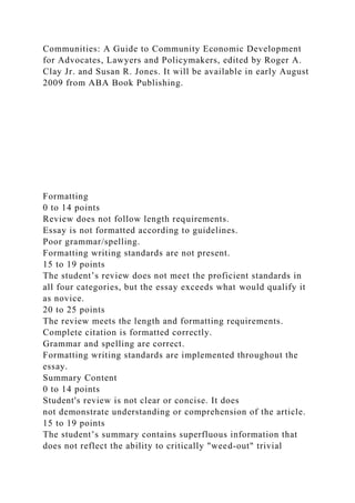 Communities: A Guide to Community Economic Development
for Advocates, Lawyers and Policymakers, edited by Roger A.
Clay Jr. and Susan R. Jones. It will be available in early August
2009 from ABA Book Publishing.
Formatting
0 to 14 points
Review does not follow length requirements.
Essay is not formatted according to guidelines.
Poor grammar/spelling.
Formatting writing standards are not present.
15 to 19 points
The student’s review does not meet the proficient standards in
all four categories, but the essay exceeds what would qualify it
as novice.
20 to 25 points
The review meets the length and formatting requirements.
Complete citation is formatted correctly.
Grammar and spelling are correct.
Formatting writing standards are implemented throughout the
essay.
Summary Content
0 to 14 points
Student's review is not clear or concise. It does
not demonstrate understanding or comprehension of the article.
15 to 19 points
The student’s summary contains superfluous information that
does not reflect the ability to critically "weed-out" trivial
 