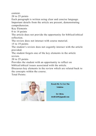content.
20 to 25 points
Each paragraph is written using clear and concise language.
Important details from the article are present, demonstrating
comprehension.
Key Elements
0 to 14 points
The article does not provide the opportunity for biblical/ethical
reflection.
The review does not interact with course material.
15 to 19 points
The student’s review does not cogently interact with the article
provided.
The student forgets one of the key elements in the article
review.
20 to 25 points
Provides the student with an opportunity to reflect on
biblical/ethical issues associated with the article.
Discusses key elements in the review which are related back to
the concepts within the course.
Total Points:
 