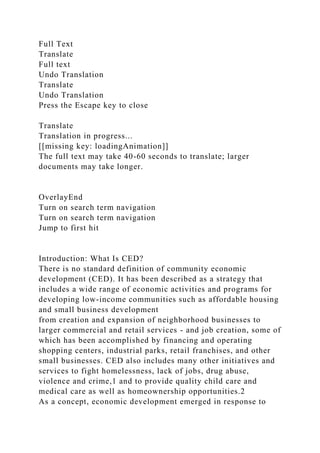 Full Text
Translate
Full text
Undo Translation
Translate
Undo Translation
Press the Escape key to close
Translate
Translation in progress...
[[missing key: loadingAnimation]]
The full text may take 40-60 seconds to translate; larger
documents may take longer.
OverlayEnd
Turn on search term navigation
Turn on search term navigation
Jump to first hit
Introduction: What Is CED?
There is no standard definition of community economic
development (CED). It has been described as a strategy that
includes a wide range of economic activities and programs for
developing low-income communities such as affordable housing
and small business development
from creation and expansion of neighborhood businesses to
larger commercial and retail services - and job creation, some of
which has been accomplished by financing and operating
shopping centers, industrial parks, retail franchises, and other
small businesses. CED also includes many other initiatives and
services to fight homelessness, lack of jobs, drug abuse,
violence and crime,1 and to provide quality child care and
medical care as well as homeownership opportunities.2
As a concept, economic development emerged in response to
 