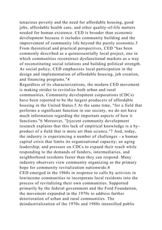 tenacious poverty and the need for affordable housing, good
jobs, affordable health care, and other quality-of-life matters
needed for human existence. CED is broader than economic
development because it includes community building and the
improvement of community life beyond the purely economic.3
From theoretical and practical perspectives, CED "has been
commonly described as a quintessentially local project, one in
which communities reconstruct dysfunctional markets as a way
of reconstituting social relations and building political strength.
As social policy, CED emphasizes local participation in the
design and implementation of affordable housing, job creation,
and financing programs."4
Regardless of its characterizations, the modern CED movement
is making strides to revitalize both urban and rural
communities. Community development corporations (CDCs)
have been reported to be the largest producers of affordable
housing in the United States.5 At the same time, "for a field that
performs a significant function in our society, we do not have
much information regarding the important aspects of how it
functions."6 Moreover, "[rjecent community development
research explains that this lack of empirical knowledge is a by-
product of a field that is more art than science."7 And, today,
the industry is experiencing a number of challenges - a human
capital crisis that limits its organizational capacity; an aging
leadership; and pressure on CDCs to expand their reach while
responding to the demands of funders, intermediaries, and
neighborhood residents faster than they can respond. Many
industry observers view community organizing as the primary
hope for community revitalization nationwide.8
CED emerged in the 1960s in response to calls by activists in
lowincome communities to incorporate local residents into the
process of revitalizing their own communities. Supported
primarily by the federal government and the Ford Foundation,
the movement expanded in the 1970s to address further
deterioration of urban and rural communities. The
deindustrialization of the 1970s and 1980s intensified public
 