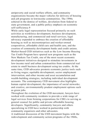 antipoverty and social welfare efforts, and community
organizations became the major vehicles for delivery of housing
and job programs in lowincome communities. The 1990s
ushered in the demise of welfare, devolution from federal to
state government, and a public policy emphasis on economic
self-sufficiency.9
While early legal representation focused primarily on such
activities as workforce development, business development,
manufacturing, and commercial and retail services, legal
advocacy expanded to embrace the creation of affordable
housing as well as microenterprises and worker-owned
cooperatives, affordable child care and health care, and the
creation of community development banks and credit unions.
Market-based CED initiatives such as the Low Income Housing
Tax Credit Program have spurred new programs such as the
New Markets Tax Credit, one of the most recent economic
development initiatives designed to stimulate investments in
low-income rural and urban communities from commercial real
estate to small business development using tax credits. At the
same time, CED advocates promote economic justice tools such
as living wages; equitable development; sector employment
intervention; and other income and asset accumulation and
wealth-building strategies, including individual development
accounts. The contemporary CED movement also highlights
human capital development; the importance of social networks;
and creative, environmentally prudent employment options such
as green jobs.
Throughout the evolution of the CED movement, lawyers have
worked with community residents to provide a wide range of
legal services from forming corporations for CDCs to serving as
general counsel for public and private affordable housing
developers. Significantly, community lawyers and others
specializing in CED have worked in partnership with
community organizers and other advocates.
A traditional discussion of the CED movement begins with the
redevelopment and community action programs of the 1960s,
 