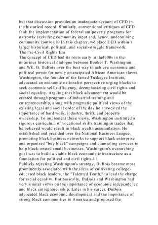 but that discussion provides an inadequate account of CED in
the historical record. Similarly, conventional critiques of CED
fault the implementation of federal antipoverty programs for
narrowly excluding community input and, hence, undermining
community control.10 In this chapter, we place CED within a
larger historical, political, and social-struggle framework.
The Pre-Civil Rights Era
The concept of CED had its roots early in thel900s in the
notorious historical dialogue between Booker T. Washington
and WE. B. DuBois over the best way to achieve economic and
political power for newly emancipated African American slaves.
Washington, the founder of the famed Tuskegee Institute,
advocated an economic nationalist perspective urging blacks to
seek economic self-sufficiency, deemphasizing civil rights and
social equality. Arguing that black advancement would be
created through programs of industrial training and
entrepreneurship, along with pragmatic political views of the
existing legal and social order of the day he advocated the
importance of hard work, industry, thrift, and property
ownership. To implement these views, Washington instituted a
rigorous curriculum of vocational skills training in trades that
he believed would result in black wealth accumulation. He
established and presided over the National Business League,
promoting black business networks to support black enterprise
and organized "buy black" campaigns and counseling services to
help black-owned small businesses. Washington's overarching
goal was to build a viable black economic infrastructure as a
foundation for political and civil rights.11
Publicly rejecting Washington's strategy, DuBois became most
prominently associated with the ideas of cultivating college-
educated black leaders, the "Talented Tenth," to lead the charge
for racial equality. But basically, DuBois and Washington had
very similar views on the importance of economic independence
and black entrepreneurship. Later in his career, DuBois
advocated black economic development and the importance of
strong black communities in America and proposed the
 
