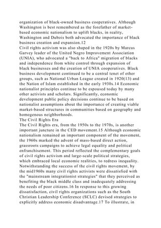 organization of black-owned business cooperatives. Although
Washington is best remembered as the forefather of market-
based economic nationalism to uplift blacks, in reality,
Washington and Dubois both advocated the importance of black
business creation and expansion.12
Civil rights activism was also shaped in the 1920s by Marcus
Garvey leader of the United Negro Improvement Association
(UNIA), who advocated a "back to Africa" migration of blacks
and independence from white control through expansion of
black businesses and the creation of UNIA cooperatives. Black
business development continued to be a central tenet of other
groups, such as National Urban League created in 1920(13) and
the Nation of Islam established in the early 1930s.14 Economic
nationalist principles continue to be espoused today by many
other activists and scholars. Significantly, economic
development public policy decisions continue to be based on
nationalist assumptions about the importance of creating viable
market-based structures in communities based on geography and
homogenous neighborhoods.
The Civil Rights Era
The Civil Rights era, from the 1950s to the 1970s, is another
important juncture in the CED movement.15 Although economic
nationalism remained an important component of the movement,
the 1960s marked the advent of mass-based direct action,
grassroots campaigns to achieve legal equality and political
enfranchisement. This period reflected the complementary goals
of civil rights activism and large-scale political strategies,
which embraced local economic realities, to redress inequality.
Notwithstanding the success of the civil rights movement, by
the mid1960s many civil rights activists were dissatisfied with
the "mainstream integrationist strategies" that they perceived as
benefiting the black middle class and inadequately addressing
the needs of poor citizens.16 In response to this growing
dissatisfaction, civil rights organizations such as the South
Christian Leadership Conference (SCLC) devised strategies to
explicitly address economic disadvantage.17 To illustrate, in
 
