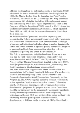 addition to struggling for political equality in the South, SCLC
advocated for better economic conditions in urban ghettos. In
1968, Dr. Martin Luther King Jr. launched the Poor Peoples
Movement, a hallmark of SCLC's strategy. Dr. King demanded
an economic bill of rights, including full employment, decent
pay and housing. Other civil rights organizations, such as the
Congress of Racial Equality (CORE) started in 1942(18) and the
Student Nonviolent Coordinating Committee, which operated
from 1960 to 1966,19 also incorporated economic issues into
their missions.
As a direct result of grassroots attention to poverty and
inequality, the federal government began social policy programs
that created the foundation for the CED movement. Although
urban renewal initiatives had taken place in earlier decades, the
1950s and 1960s ushered in specific policy frameworks targeted
at geographically defined communities, aimed to redress
concentrated poverty and urban disinvestment.20
The federal government's neighborhood-based approach was
inspired by Ford Foundation programs, specifically, the
Mobilization for Youth in New York City and the Gray Areas
Project in New Haven, Connecticut. Created in the early 1960s,
these programs sought to provide education, job training, and
family services to disadvantaged communities.21
The Ford Foundation's approach to urban revitalization was
memorialized in President Lyndon B. Johnson's War on Poverty.
In 1964, that federal policy led to the enactment of the
Economic Opportunity Act (EOA) and the Community Action
Program (CAP). CAP delegated authority to local "community
action agencies," which were charged to conduct "education,
health, job training, housing, social services, and economic
development" programs. Its purpose was to create "maximum
feasible participation" in the programs by community residents,
thereby increasing community control over antipoverty
initiatives. Although EOA was criticized for being ineffective in
advancing political participation in local economic
development, it did lead to the creation of CDCs. Specifically,
 