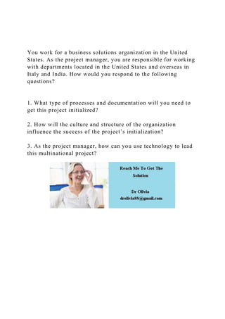 You work for a business solutions organization in the United
States. As the project manager, you are responsible for working
with departments located in the United States and overseas in
Italy and India. How would you respond to the following
questions?
1. What type of processes and documentation will you need to
get this project initialized?
2. How will the culture and structure of the organization
influence the success of the project’s initialization?
3. As the project manager, how can you use technology to lead
this multinational project?
 