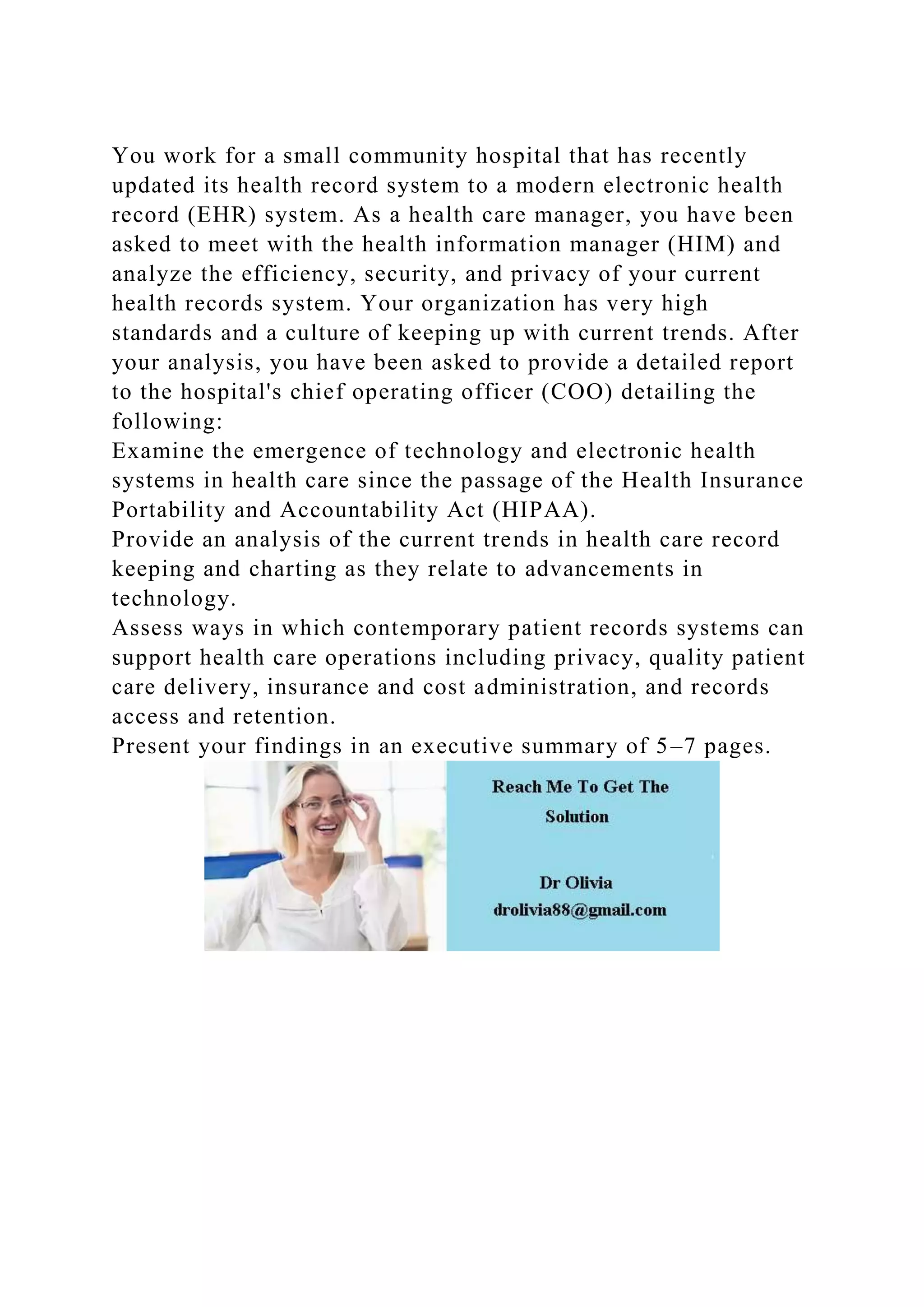 You work for a small community hospital that has recently
updated its health record system to a modern electronic health
record (EHR) system. As a health care manager, you have been
asked to meet with the health information manager (HIM) and
analyze the efficiency, security, and privacy of your current
health records system. Your organization has very high
standards and a culture of keeping up with current trends. After
your analysis, you have been asked to provide a detailed report
to the hospital's chief operating officer (COO) detailing the
following:
Examine the emergence of technology and electronic health
systems in health care since the passage of the Health Insurance
Portability and Accountability Act (HIPAA).
Provide an analysis of the current trends in health care record
keeping and charting as they relate to advancements in
technology.
Assess ways in which contemporary patient records systems can
support health care operations including privacy, quality patient
care delivery, insurance and cost administration, and records
access and retention.
Present your findings in an executive summary of 5–7 pages.