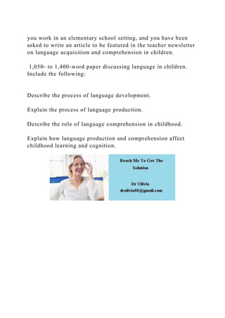you work in an elementary school setting, and you have been
asked to write an article to be featured in the teacher newsletter
on language acquisition and comprehension in children.
1,050- to 1,400-word paper discussing language in children.
Include the following:
Describe the process of language development.
Explain the process of language production.
Describe the role of language comprehension in childhood.
Explain how language production and comprehension affect
childhood learning and cognition.
 