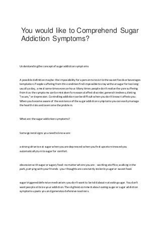 You would like to Comprehend Sugar
Addiction Symptoms?
Understandingthe conceptof sugaraddictionsymptoms
A possible definitionmaybe:the impossibilityforapersonto resisttothe sweetfoodsorbeverages
temptation.People sufferingfromthis conditionfindimpossible tostaywithoutsugarfortoo long:
usuallyaday, a meal sometimesevenanhour.Manytimespeople don'trealizetheyare suffering
fromit as the symptomscan be mistakenforseasonal affectdisorder,general tiredness,dieting
"issues,"ordepression.Controllingaddictioncanbe difficultwhenyoudon'tknow itaffectsyou.
Whenyoubecame aware of the existence of the sugaraddictionsymptomsyoucaneasilymanage
the healthrisksandovercome the problem.
What are the sugar addictionsymptoms?
Some general signsyouneedtoknoware:
a strong drive toeat sugar whenyouare depressed:whenyoufeel upsetorstressedyou
automaticallyturntosugar for comfort.
obsessionwithsugarorsugaryfood:no matterwhere youare - workingatoffice,walkinginthe
park, partyingwithyourfriends - yourthoughtsare constantlystolenbysugaror sweetfood.
sugar triggereddefensive mechanism:youdon'twantto be toldabout noteatingsugar.You don't
wantpeople criticize youraddiction.The slightestcommentabouteatingsugarorsugar addiction
symptomsupsetsyouandgeneratesdefensivereactions.
 