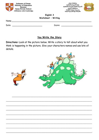 English 3
Worksheet – Writing
Name:________________________________________________________________
Date: ________________________ Score: _________________________
You Write the Story
Directions: Look at the picture below. Write a story to tell about what you
think is happening in the picture. Give your characters names and use lots of
details.
________________________________________________________________________________________
_______________________________________________________________________________________________
_______________________________________________________________________________________________
_______________________________________________________________________________________________
_______________________________________________________________________________________________
_______________________________________________________________________________________________
_______________________________________________________________________________________________
_______________________________________________________________________________________________
_______________________________________________________________________________________________.
 