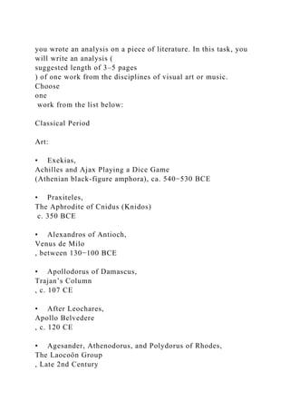 you wrote an analysis on a piece of literature. In this task, you
will write an analysis (
suggested length of 3–5 pages
) of one work from the disciplines of visual art or music.
Choose
one
work from the list below:
Classical Period
Art:
• Exekias,
Achilles and Ajax Playing a Dice Game
(Athenian black-figure amphora), ca. 540−530 BCE
• Praxiteles,
The Aphrodite of Cnidus (Knidos)
c. 350 BCE
• Alexandros of Antioch,
Venus de Milo
, between 130−100 BCE
• Apollodorus of Damascus,
Trajan’s Column
, c. 107 CE
• After Leochares,
Apollo Belvedere
, c. 120 CE
• Agesander, Athenodorus, and Polydorus of Rhodes,
The Laocoön Group
, Late 2nd Century
 