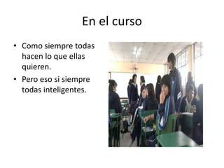 En el curso
• Como siempre todas
  hacen lo que ellas
  quieren.
• Pero eso si siempre
  todas inteligentes.
 