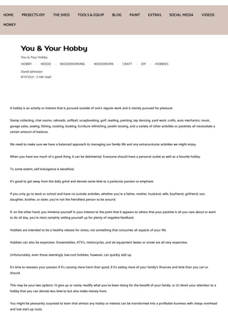 You & Your Hobby
You & Your Hobby
HOBBY · WOOD · WOODWORKING · WOODWORK · CRAFT · DIY · HOBBIES
David Johnston
8/11/2021 · 2 min read
A hobby is an activity or interest that is pursued outside of one's regular work and is mostly pursued for pleasure.
Stamp collecting, chat rooms, railroads, softball, scrapbooking, golf, reading, painting, tap dancing, yard work, crafts, auto mechanics, music,
garage sales, sewing, fishing, cooking, boating, furniture refinishing, javelin tossing, and a variety of other activities or pastimes all necessitate a
certain amount of balance.
We need to make sure we have a balanced approach to managing our family life and any extracurricular activities we might enjoy.
When you have too much of a good thing, it can be detrimental. Everyone should have a personal outlet as well as a favorite hobby.
To some extent, self-indulgence is beneficial.
It's good to get away from the daily grind and devote some time to a particular passion or emphasis.
If you only go to work or school and have no outside activities, whether you're a father, mother, husband, wife, boyfriend, girlfriend, son,
daughter, brother, or sister, you're not the friendliest person to be around.
If, on the other hand, you immerse yourself in your interest to the point that it appears to others that your pastime is all you care about or want
to do all day, you're most certainly setting yourself up for plenty of negative feedback.
Hobbies are intended to be a healthy release for stress, not something that consumes all aspects of your life.
Hobbies can also be expensive. Snowmobiles, ATV’s, motorcycles, and ski equipment (water or snow) are all very expensive.
Unfortunately, even those seemingly low-cost hobbies, however, can quickly add up.
It's time to reassess your passion if it's causing more harm than good, if it's eating more of your family's finances and time than you can or
should.
This may be your two options: (1) give up or vastly modify what you've been doing for the benefit of your family, or (2) divert your attention to a
hobby that you can devote less time to but also make money from.
You might be pleasantly surprised to learn that almost any hobby or interest can be transformed into a profitable business with cheap overhead
and low start-up costs.
HOME PROJECTS-DIY THE SHED TOOLS& EQUIP BLOG PAINT EXTRAS SOCIAL MEDIA VIDEOS
MONEY
 